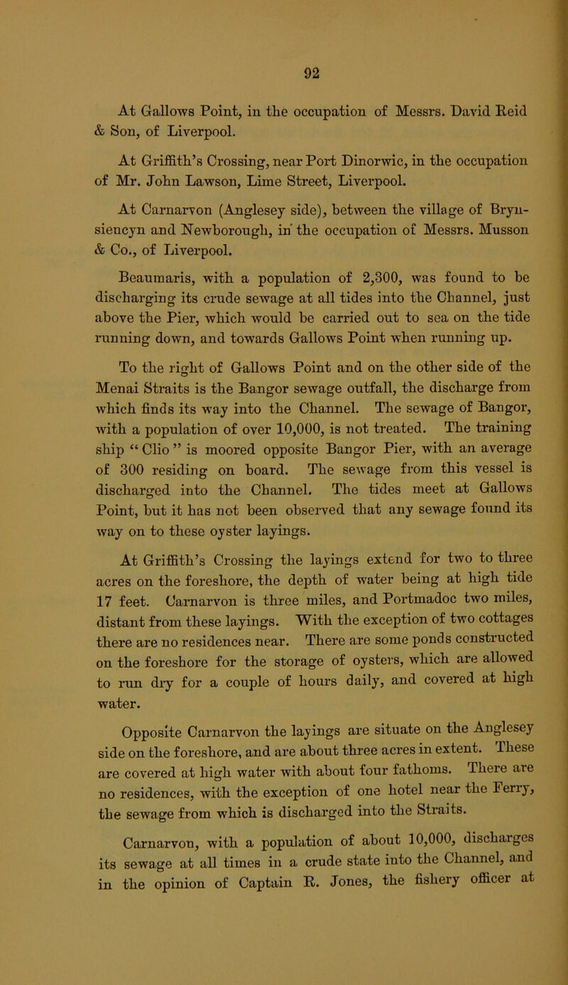 At Gallows Point, in the occupation of Messrs. David Reid & Son, of Liverpool. At Grifl&th’s Crossing, near Port Dinorwic, in the occupation of Mr. John Lawson, Lime Street, Liverpool. At Carnarvon (Anglesey side), between the village of Bryn- siencyn and Newborough, in’ the occupation of Messrs. Musson & Co., of Liverpool. Beaumaris, with a population of 2,300, was found to he discharging its crude sewage at all tides into the Channel, just above the Pier, which would be carried out to sea on the tide running down, and towards Gallows Point when running up. To the right of Gallows Point and on the other side of the Menai Straits is the Bangor sewage outfall, the discharge from which finds its way into the Channel. The sewage of Bangor, with a population of over 10,000, is not treated. The training ship “ Clio ” is moored opposite Bangor Pier, with an average of 300 residing on board. The sewage from this vessel is discharged into the Channel. The tides meet at Gallows Point, but it has not been observed that any sewage found its way on to these oyster layings. At Griffith’s Crossing the layings extend for two to three acres on the foreshore, the depth of water being at high tide 17 feet. Carnarvon is three miles, and Portmadoc two miles, distant from these layings. With the exception of two cottages there are no residences near. There are some ponds constructed on the foreshore for the storage of oysters, which are allowed to run diy for a couple of hours daily, and covered at high water. Opposite Carnarvon the layings are situate on the Anglesey side on the foreshore, and are about three acres in extent. These are covered at high water with about four fathoms. There are no residences, with the exception of one hotel near the Periy, the sewage from which is discharged into the Straits. Carnarvon, with a population of about 10,000, discharges its sewage at all times in a crude state into the Channel, and in the opinion of Captain R. Jones, the fishery officer at