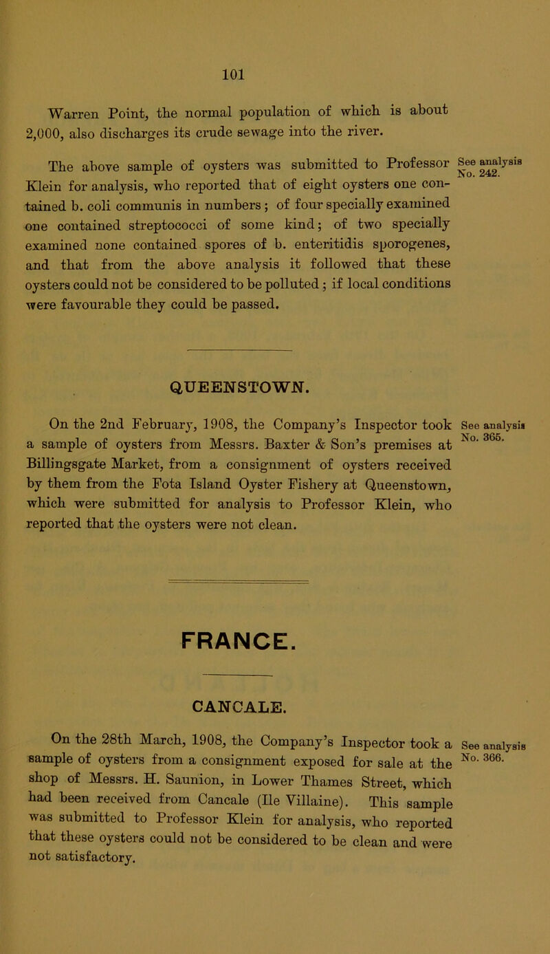 Warren Point, the normal population of which, is about 2,000, also discharges its crude sewage into the river. The above sample of oysters was submitted to Professor Klein for analysis, who reported that of eight oysters one con- tained b. coli communis in numbers; of four specially examined oue contained streptococci of some kind; of two specially examined none contained spores of b. enteritidis sporogenes, and that from the above analysis it followed that these oysters could not be considered to be polluted; if local conditions were favourable they could be passed. QUEENSTOWN. On the 2nd February, 1908, the Company’s Inspector took a sample of oysters from Messrs. Baxter & Son’s premises at Billingsgate Market, from a consignment of oysters received by them from the Fota Island Oyster Fishery at Queenstown, which were submitted for analysis to Professor Klein, who reported that the oysters were not clean. FRANCE. CANCALE. On the 28th March, 1908, the Company’s Inspector took a sample of oysters from a consignment exposed for sale at the shop of Messrs. H. Saunion, in Lower Thames Street, which had been received from Cancale (He Villaine). This sample was submitted to Professor Klein for analysis, who reported that these oysters could not be considered to be clean and were not satisfactory. See analysis No. 242. See analysis No. 366. See analysis No. 366.