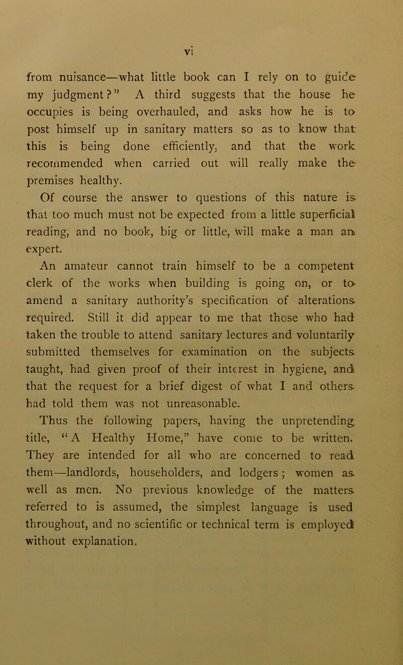 from nuisance—what little book can I rely on to guide my judgment?” A third suggests that the house he occupies is being overhauled, and asks how he is to post himself up in sanitary matters so as to know that this is being done efficiently, and that the work recommended when carried out will really make the premises healthy. Of course the answer to questions of this nature is that too much must not be expected from a little superficial reading, and no book, big or little, will make a man an. expert. An amateur cannot train himself to be a competent clerk of the works when building is going on, or to- amend a sanitary authority’s specification of alterations required. Still it did appear to me that those who had taken the trouble to attend sanitary lectures and voluntarily submitted themselves for examination on the subjects taught, had given proof of their interest in hygiene, and that the request for a brief digest of what I and others had told them was not unreasonable. Thus the following papers, having the unpretending title, “ A Healthy Home,” have come to be written. They are intended for all who are concerned to read them—landlords, householders, and lodgers; women as well as men. No previous knowledge of the matters referred to is assumed, the simplest language is used throughout, and no scientific or technical term is employed without explanation.