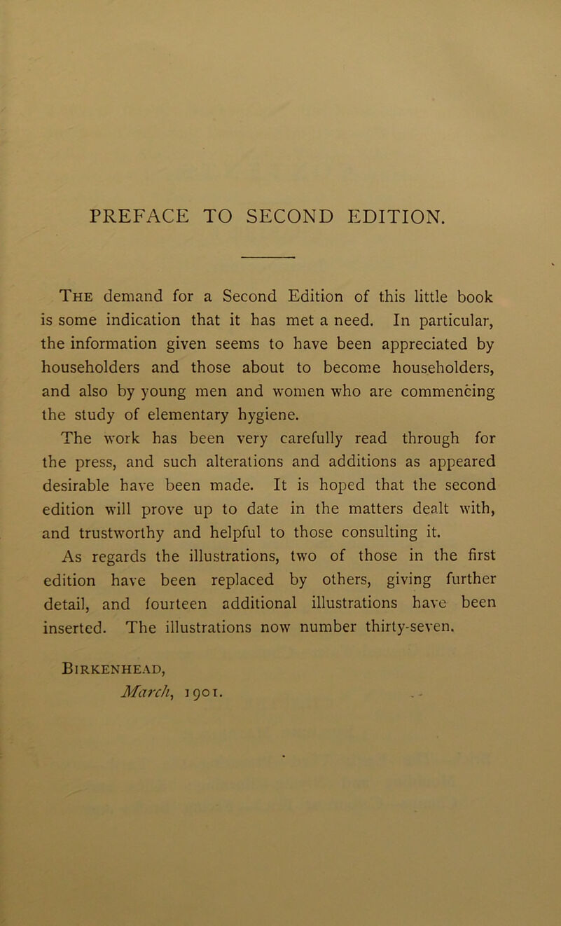 The demand for a Second Edition of this little book is some indication that it has met a need. In particular, the information given seems to have been appreciated by householders and those about to becom.e householders, and also by young men and women who are commencing the study of elementary hygiene. The work has been very carefully read through for the press, and such alterations and additions as appeared desirable have been made. It is hoped that the second edition will prove up to date in the matters dealt with, and trustworthy and helpful to those consulting it. As regards the illustrations, two of those in the first edition have been replaced by others, giving further detail, and fourteen additional illustrations have been inserted. The illustrations now number thirty-seven. Birkenhead, March, 1901.