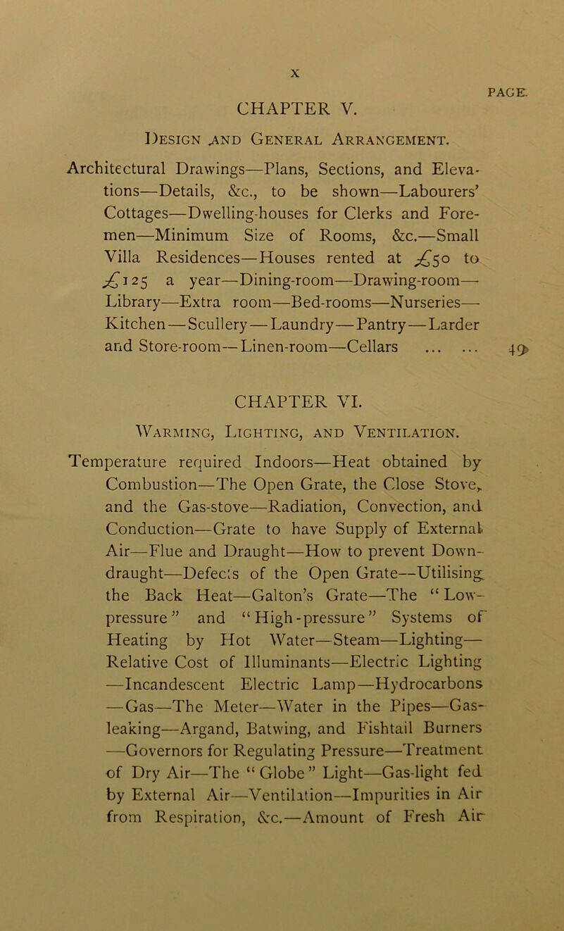 PAGE. CHAPTER V. Design ^nd General Arr.\ngement. Architectural Drawings—Plans, Sections, and Eleva- tions—Details, &c., to be shown—Labourers’ Cottages—Dwelling-houses for Clerks and Fore- men—Minimum Size of Rooms, &c.—Small Villa Residences—Houses rented at ;j^5o to ;2^i25 a year—Dining-room—Drawing-room— Library—Extra room—Bed-rooms—Nurseries— Kitchen—Scullery—Laundry—Pantry—Larder and Store-room—Linen-room—Cellars 4q> CHAPTER VI. Warming, Lighting, and Ventilation. Temperature required Indoors—Heat obtained by Combustion—The Open Grate, the Close Stove,, and the Gas-stove—Radiation, Convection, and Conduction—Grate to have Supply of External Air—Flue and Draught—How to prevent Down- draught—Defects of the Open Grate—Utilising: the Back Heat—Galton’s Grate—The “ Low- pressure” and “High-pressure” Systems of Heating by Hot Water—Steam—Lighting— Relative Cost of Illuminants—Electric Lighting —Incandescent Electric Lamp—Hydrocarbons — Gas—The Meter—Water in the Pipes—Gas- leaking—Argand, Batwing, and Fishtail Burners —Governors for Regulating Pressure—Treatment of Dry Air—The “Globe” Light—Gas-light fed by External Air—Ventilation—Impurities in Air from Respiration, S:c.—Amount of Fresh Air