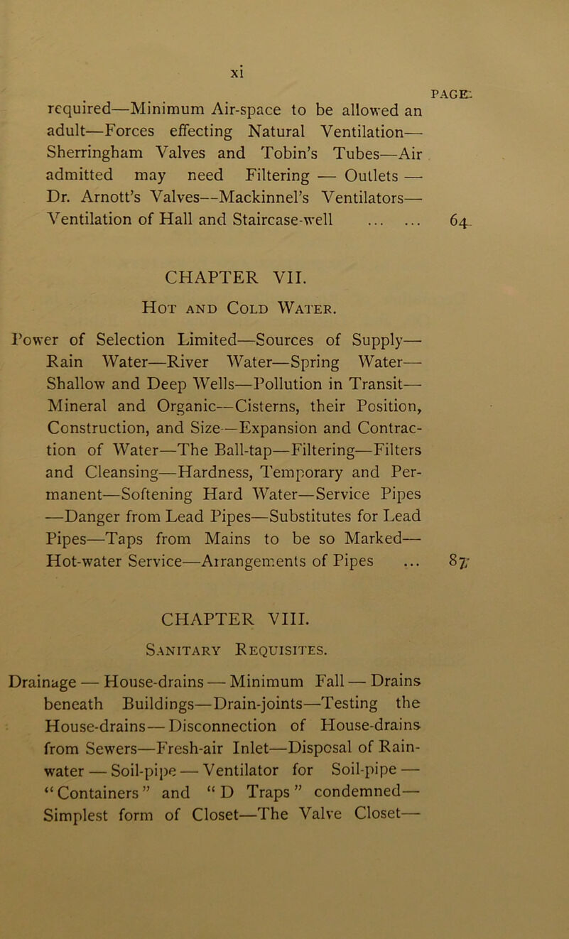 PAGE: required—Minimum Air-space to be allowed an adult—Forces effecting Natural Ventilation— Sherringham Valves and Tobin’s Tubes—Air admitted may need Filtering — Outlets — Dr. Arnott’s Valves—Mackinnel’s Ventilators— Ventilation of Hall and Staircase-well 64- CHAPTER VII. Hot and Cold Water. Power of Selection Limited—Sources of Supply— Rain Water—River Water—Spring Water- Shallow and Deep Wells—Pollution in Transit— Mineral and Organic—Cisterns, their Position, Construction, and Size—Expansion and Contrac- tion of Water—The Ball-tap—Filtering—Filters and Cleansing—Hardness, Temporary and Per- manent—Softening Hard Water—Service Pipes —Danger from Lead Pipes—Substitutes for Lead Pipes—Taps from Mains to be so Marked— Hot-water Service—Arrangements of Pipes ... 87; CHAPTER VIII. Sanitary Requisites. Drainage — House-drains — Minimum Fall — Drains beneath Buildings—Drain-joints—Testing the House-drains—Disconnection of Flouse-drains from Sewers—Fresh-air Inlet—Disposal of Rain- water— Soil-pij)e — Ventilator for Soil-pipe — “Containers” and “D Traps” condemned— Simplest form of Closet—The Valve Closet—