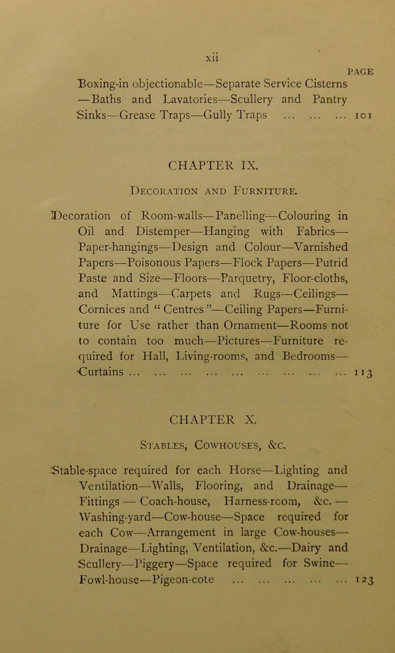 XU PAGE boxing-in objectionable—Separate Service Cisterns —Baths and Lavatories—Scullery and Pantry Sinks—Grease Traps—Gully Traps ici CHAPTER IX. Decoration and Furniture. X)ecoration of Room-walls—Panelling—Colouring in Oil and Distemper—Hanging with Fabrics— Paper-hangings—Design and Colour—Varnished Papers—Poisonous Papers—Flock Papers—Putrid Paste and Size—Floors—Parquetry, Floor-cloths, and Mattings—Carpets and Rugs—Ceilings— Cornices and “ Centres”—Ceiling Papers—Furni- ture for Use rather than Ornament—Rooms not to contain too much—Pictures—Furniture re- quired for Hall, Living-rooms, and Bedrooms— •Curtains 113 CHAPTER X. S'lABLEs, Cowhouses, &c. .Fitable-space required for each Horse—Lighting and Ventilation—Walls, Flooring, and Drainage— Fittings — Coach-house, Harness-rcom, &c. — Washing-yard—Cow-house—Space required for each Cow—Arrangement in large Cow-houses— Drainage—Lighting, Ventilation, &c.—Dairy and Scullery—Piggery—Space required for Swine— Fowl-house—Pigeon-cote 123