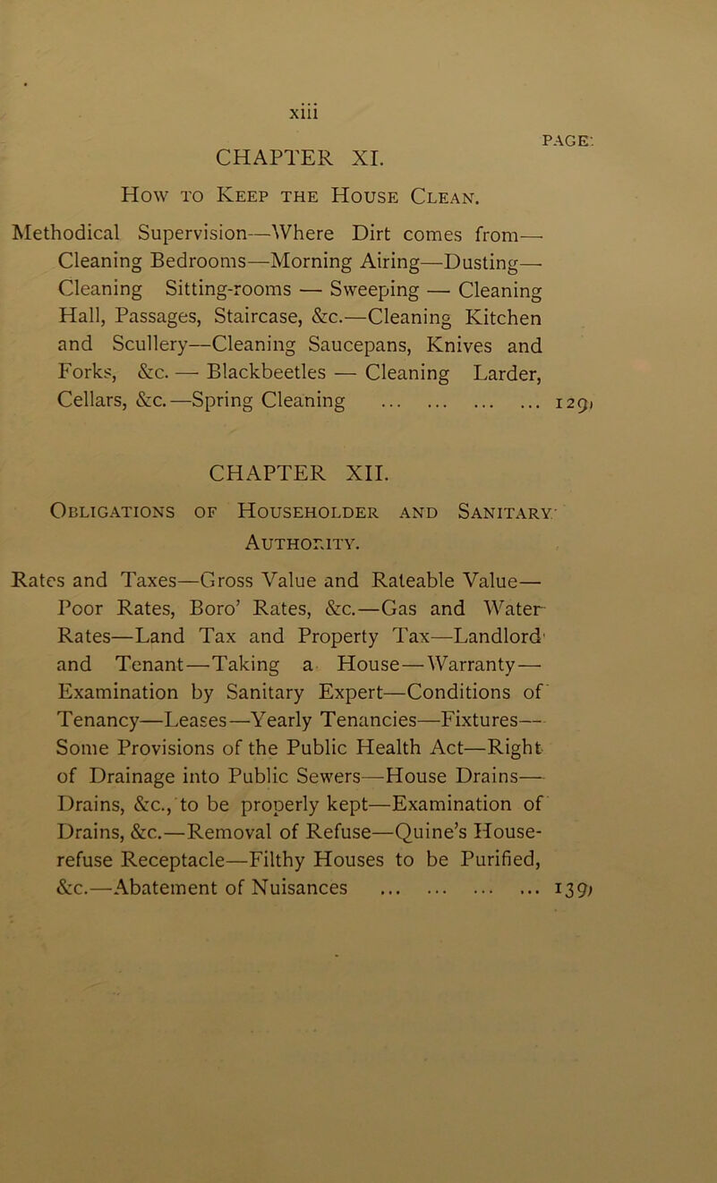 Xlll PAGE-. CHAPTER XL How TO Keep the House Clean. Methodical Supervision—Where Dirt comes from— Cleaning Bedrooms—Morning Airing—Dusting—• Cleaning Sitting-rooms — Sweeping — Cleaning Hall, Passages, Staircase, &c.—Cleaning Kitchen and Scullery—Cleaning Saucepans, Knives and Forks, &c. — Blackbeetles — Cleaning Larder, Cellars, &c.—Spring Cleaning 1291 CHAPTER XII. Obligations of Householder and Sanitary- Authority. Rates and Taxes—Gross Value and Rateable Value— Poor Rates, Boro’ Rates, &c.—Gas and Water Rates—Land Tax and Property Tax—Landlord- and Tenant—Taking a House—Warranty— Examination by Sanitary Expert—Conditions of Tenancy—Leases—Yearly Tenancies—Fixtures— Some Provisions of the Public Health Act—Right of Drainage into Public Sewers—House Drains— Drains, &C., to be properly kept—Examination of Drains, &c.—Removal of Refuse—Quine’s House- refuse Receptacle—Filthy Houses to be Purified, &c.—Abatement of Nuisances 139;