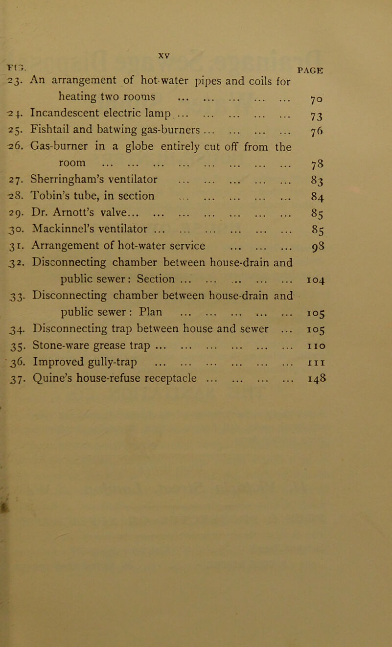 PAGE 23. An arrangement of hot-water pipes and coils for heating two rooms 70 24. Incandescent electric lamp 73 25. Fishtail and batwing gas-burners 76 26. Gas-burner in a globe entirely cut off from the room 78 27. Sherringham’s ventilator 83 28. Tobin’s tube, in section 84 29. Dr. Arnott’s valve 85 30. Mackinnel’s ventilator 85 31. Arrangement of hot-water service 98 32. Disconnecting chamber between house-drain and public sewer: Section 104 33. Disconnecting chamber between house-drain and public sewer : Plan 105 34. Disconnecting trap between house and sewer ... 105 35. Stone-ware grease trap no •36. Improved gully-trap in 37. Quine’s house-refuse receptacle 148