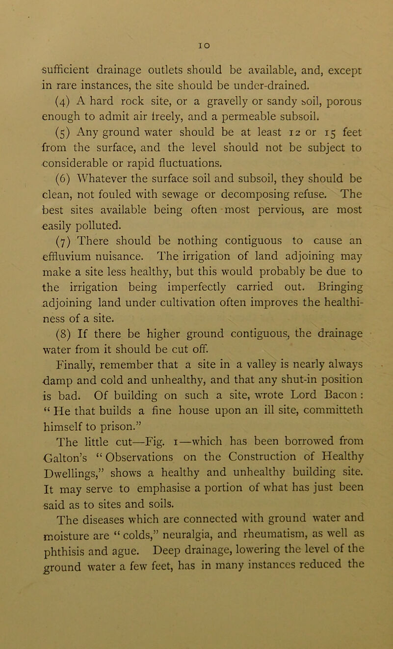 sufficient drainage outlets should be available, and, except in rare instances, the site should be under-drained. (4) A hard rock site, or a gravelly or sandy soil, porous enough to admit air Ireely, and a permeable subsoil. (5) Any ground water should be at least 12 or 15 feet from the surface, and the level should not be subject to considerable or rapid fluctuations. (6) Whatever the surface soil and subsoil, they should be clean, not fouled with sewage or decomposing refuse. The best sites available being often-most pervious, are most easily polluted. (7) There should be nothing contiguous to cause an effluvium nuisance. The irrigation of land adjoining may make a site less healthy, but this would probably be due to the irrigation being imperfectly carried out. Bringing adjoining land under cultivation often improves the healthi- ness of a site. (8) If there be higher ground contiguous, the drainage water from it should be cut off. Finally, remember that a site in a valley is nearly always damp and cold and unhealthy, and that any shut-in position is bad. Of building on such a site, wrote Lord Bacon : “ He that builds a fine house upon an ill site, committeth himself to prison.” The little cut—Fig. i—which has been borrowed from Galton’s “ Observations on the Construction of Healthy Dwellings,” shows a healthy and unhealthy building site. It may serve to emphasise a portion of what has just been said as to sites and soils. The diseases which are connected with ground water and moisture are “ colds,” neuralgia, and rheumatism, as well as phthisis and ague. Deep drainage, lowering the level of the ground water a few feet, has in many instances reduced the