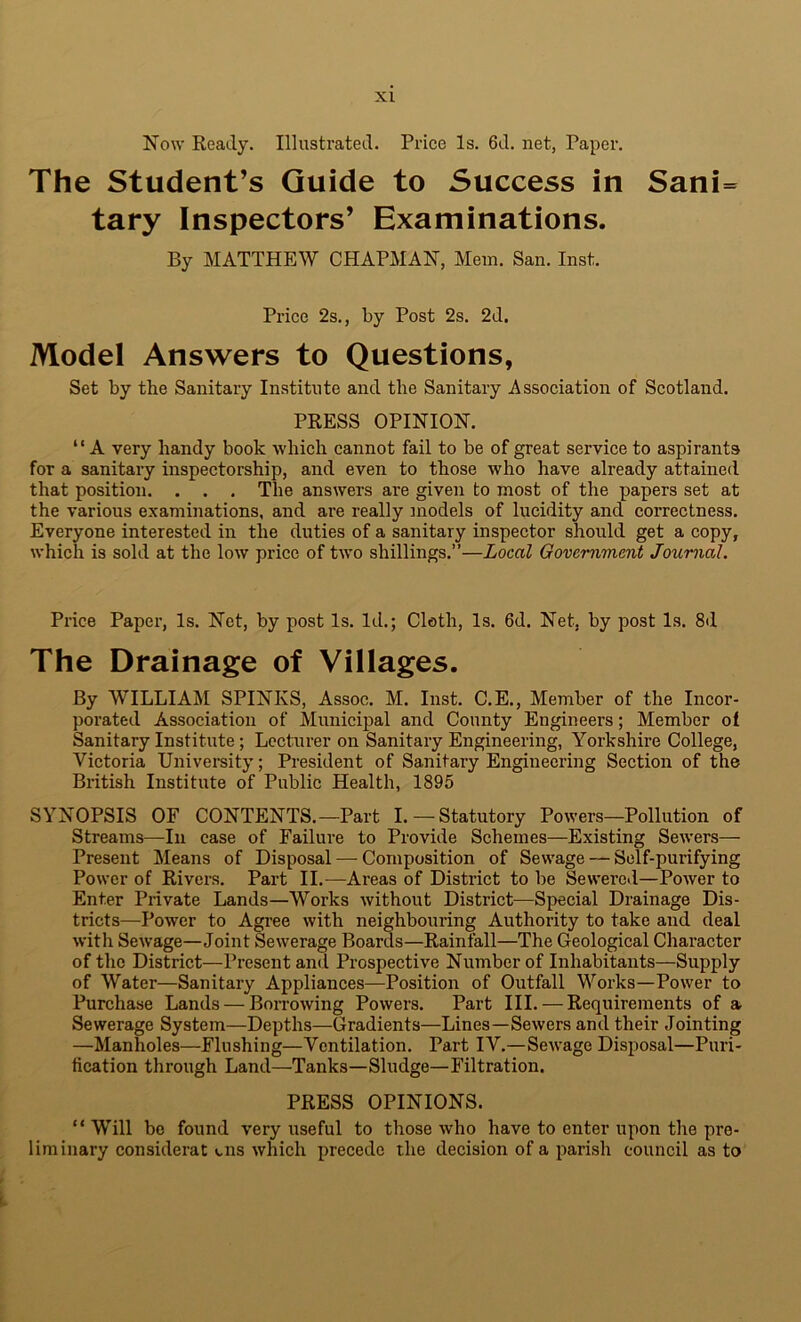 Now Ready. Illustrated. Price Is. 6d. net, Paper. The Student’s Guide to Success in Sani= tary Inspectors’ Examinations. By MATTHEW CHAPMAN, Mem. San. Inst. Price 2s., by Post 2s. 2d. Model Answers to Questions, Set by tlie Sanitary In.stitute and the Sanitary Association of Scotland. PRESS OPINION. “ A very handy book which cannot fail to be of great service to aspirants for a sanitary inspectorship, and even to those who have already attained that position. . . . The answers are given to most of the papers set at the various examinations, and are really models of lucidity and correctness. Everyone interested in the duties of a sanitary inspector should get a copy, which is sold at the low price of two shillings.”—Local Government Journal. Price Paper, Is. Net, by post Is. Id.; Cloth, Is. 6d. Net, by post Is. 8d The Drainage of Villages. By WILLIAM SPINKS, Assoc. M. Inst. C.E., Member of the Incor- porated Association of Municipal and County Engineers; Member of Sanitary Institute; Lecturer on Sanitary Engineering, Yorkshire College, Victoria University; President of Sanitary Engineering Section of the British Institute of Public Health, 1895 SYNOPSIS OF CONTENTS.—Part L —Statutory Powers—Pollution of Streams—In case of Failure to Provide Schemes—Existing Sewers— Present Means of Disposal — Composition of Sewage — Self-purifying Power of Rivers. Part II.—Areas of District to be Sewered—Power to Enter Private Lands—Works without District—Special Drainage Dis- tricts—Power to Agree with neighbouring Authority to take and deal with Sewage—Joint Sewerage Boards—Rainfall—The Geological Character of the District—Present and Prospective Number of Inhabitants—Supply of Water—Sanitary Appliances—Position of Outfall Works—Power to Purchase Lands — Borrowing Powers. Part III. — Requirements of a Sewerage System—Depths—Gradients—Lines—Sewers and their Jointing —Manholes—Flushing—Ventilation. Part lY.—Sewage Disposal—Puri- fication through Land—Tanks—Sludge—Filtration. PRESS OPINIONS. “Will bo found very useful to those who have to enter upon the pre- liminary considerat (.ns which precede the decision of a parish council as to