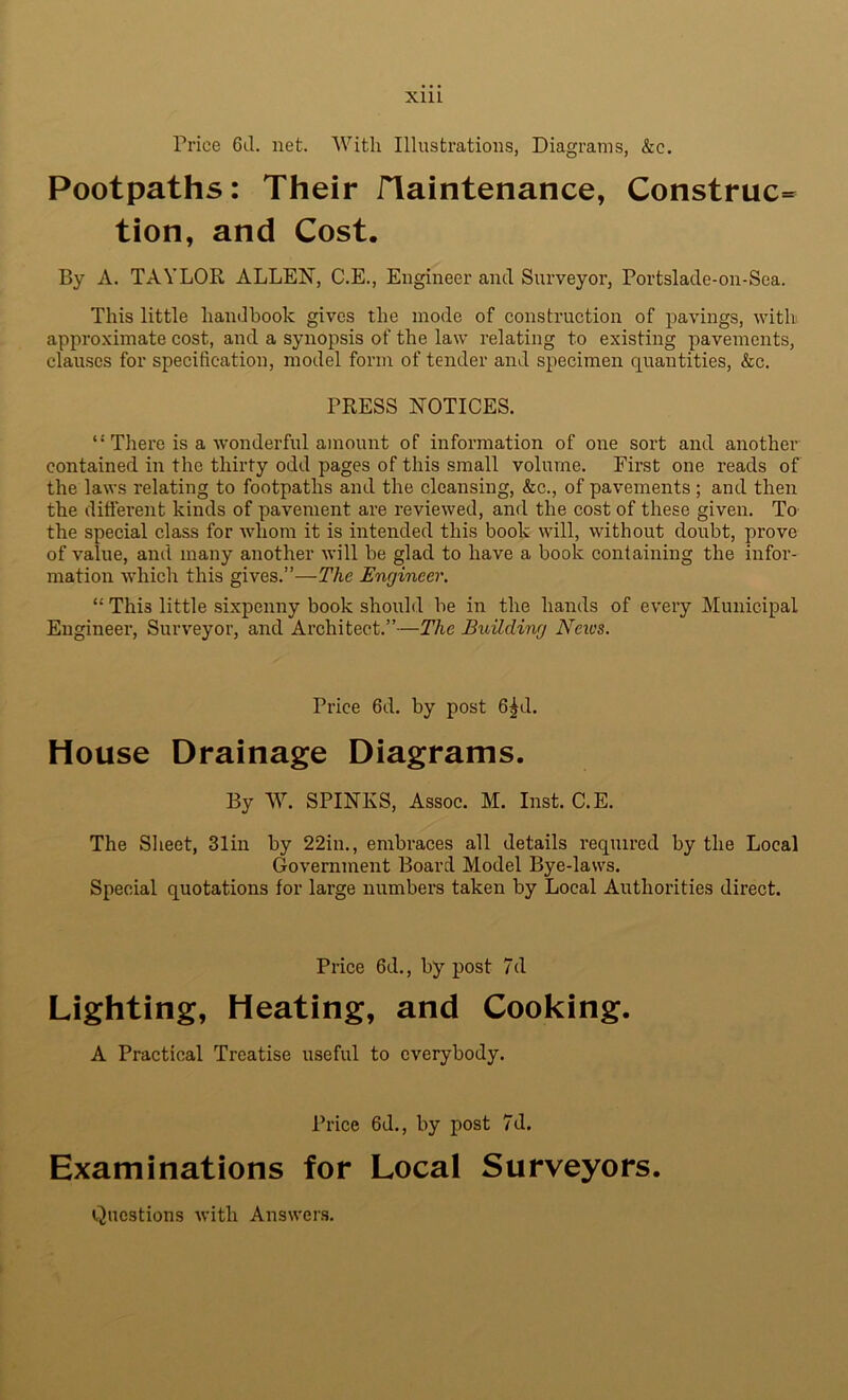 Price 6d. net. With Illustrations, Diagrams, &c. Footpaths: Their ITaintenance, Construe^ tion, and Cost. By A. TAYLOE, ALLEK, C.E., Engineer and Surveyor, Portslade-on-Sea. This little handbook gives the mode of construction of pavings, with approximate cost, and a synopsis of the law relating to existing pavements, clauses for specification, model form of tender and specimen quantities, &c. PRESS NOTICES. There is a wonderful amount of information of one sort and another contained in the thirty odd pages of this small volume. First one reads of the laws relating to footpaths and the cleansing, &c., of pavements ; and then the difierent kinds of pavement are reviewed, and the cost of these given. To the special class for whom it is intended this book will, without doubt, prove of value, and many another will be glad to have a book containing the infor- mation which this gives.”—The Engineer. “ This little sixpenny book should be in the hands of every Municipal Engineer, Surveyor, and Architect.”—The Building Neivs. Price 6d. by post 6^d, House Drainage Diagrams. By W. SPINKS, Assoc. M. Inst. C.E. The Sheet, 31in by 22in., embraces all details required by the Local Government Board Model Bye-laws. Special quotations for large numbers taken by Local Authorities direct. Price 6d., by post 7d Lighting, Heating, and Cooking. A Practical Treatise useful to everybody. Price 6d., by post 7d. Examinations for Local Surveyors. Questions with Answers.