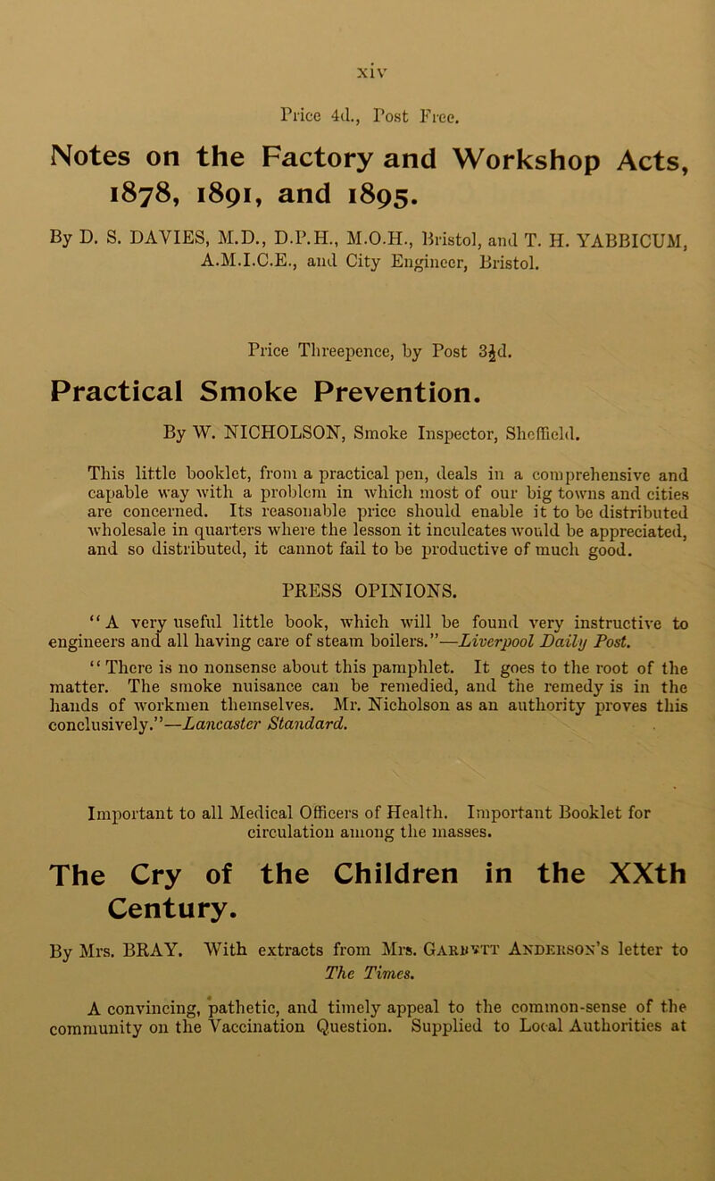 Price 4d., Post Free. Notes on the Factory and Workshop Acts, 1878, 1891, and 1895. By D. S. DAVIES, M.D., D.P.H., Bristol, ami T. H. YABBICUM, A.M.I.C.E., and City Engineer, Bristol. Price Threepence, by Post 3^d. Practical Smoke Prevention. By W. NICHOLSON, Smoke Inspector, Sheffield. This little booklet, from a practical pen, deals in a comprehensive and capable way with a problem in which most of our big towns and cities are concerned. Its reasonable price should enable it to be distributed wholesale in quarters where the lesson it inculcates would be appreciated, and so distributed, it cannot fail to be productive of much good. PRESS OPINIONS. “A very useful little book, which will be found very instructive to engineers and all having care of steam boilers.”—Liverpool Daily Post. “ There is no nonsense about this pamphlet. It goes to the root of the matter. The smoke nuisance can be remedied, and the remedy is in the hands of w'orkmen themselves. Mr-. Nicholson as an authority proves this conclusively.”—Lancaster Standard. Important to all Medical Officers of Health. Important Booklet for circulation among the masses. The Cry of the Children in the XXth Century. By Mrs. BRAY. With extracts from Mrs. Garuvtt Andeusox’s letter to The Times. A convincing, *pathetic, and timely appeal to the common-sense of the community on the Vaccination Question. Supplied to Local Authorities at