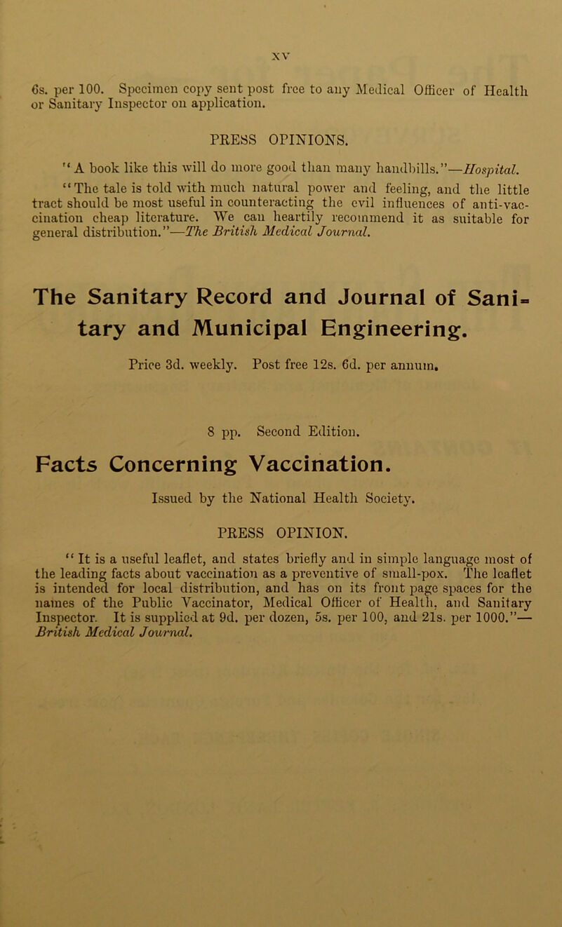 Cs. per 100. Specimen copy sent post free to any Medical Officer of Health or Sanitary Inspector on application. PRESS OPINIONS. A book like this will do more good than many handbills.”—Hospital. “The tale is told with much natural power and feeling, and the little tract should be most useful in counteracting the evil influences of anti-vac- cination cheap literature. We cau heartily recommend it as suitable for general distribution.”—The British Medical Journal. O The Sanitary Record and Journal of Sani» tary and Municipal Engineering. Price 3d. weekly. Post free 12s. 6d. per annum. 8 pp. Second Edition. Facts Concerning Vaccination. Issued by the National Health Society. PRESS OPINION. “ It is a useful leaflet, and states briefly and in simple language most of the leading facts about vaccination as a preventive of small-pox. The leaflet is intended for local distribution, and has on its front page spaces for the names of the Public Vaccinator, Medical Officer of Health, and Sanitary Inspector. It is supplied at 9d. per dozen, 5s. per 100, and 21s. per 1000.”— British Medical Journal.