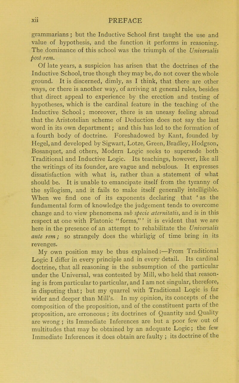 grammarians ; but the Inductive School first taught the use and value of hypothesis, and the function it performs in reasoning. The dominance of this school was the triumph of the Universalis post rem. Of late years, a suspicion has arisen that the doctrines of the Inductive School, true though they may be, do not cover the whole ground. It is discerned, dimly, as I think, that there are other ways, or there is another way, of arriving at general rules, besides that direct appeal to experience by the erection and testing of hypotheses, which is the cardinal feature in the teaching of the Inductive School ; moreover, there is an uneasy feeling abroad that the Aristotelian scheme of Deduction does not say the last word in its own department; and this has led to the formation of a fourth body of doctrine. Foreshadowed by Kant, founded by Hegel, and developed by Sigwart, Lotze, Green, Bradley, Hodgson, Bosanquet, and others, Modern Logic seeks to supersede both Traditional and Inductive Logic. Its teachings, however, like all the writings of its founder, are vague and nebulous. It expresses dissatisfaction with what is, rather than a statement of what should be. It is unable to emancipate itself from the tyranny of the syllogism, and it fails to make itself generally intelligible. When we find one of its exponents declaring that ‘ as the fundamental form of knowledge the judgement tends to overcome change and to view phenomena sub specie ceternitatis, and is in this respect at one with Platonic “ forms,” ’ it is evident that we are here in the presence of an attempt to rehabilitate the Universalis ante rem; so strangely does the whirligig of time bring in its revenges. My own position may be thus explained:—From Traditional Logic I differ in every principle and in every detail. Its cardinal doctrine, that all reasoning is the subsumption of the particular under the Universal, was contested by Mill, who held that reason- ing is from particular to particular, and I am not singular, therefore, in disputing that; but my quarrel with Traditional Logic is far wider and deeper than Mill’s. In my opinion, its concepts of the composition of the proposition, and of the constituent parts of the proposition, are erroneous; its doctrines of Quantity and Quality are wrong ; its Immediate Inferences are but a poor few out of multitudes that may be obtained by an adequate Logic; the few Immediate Inferences it does obtain are faulty ; its doctrine of the