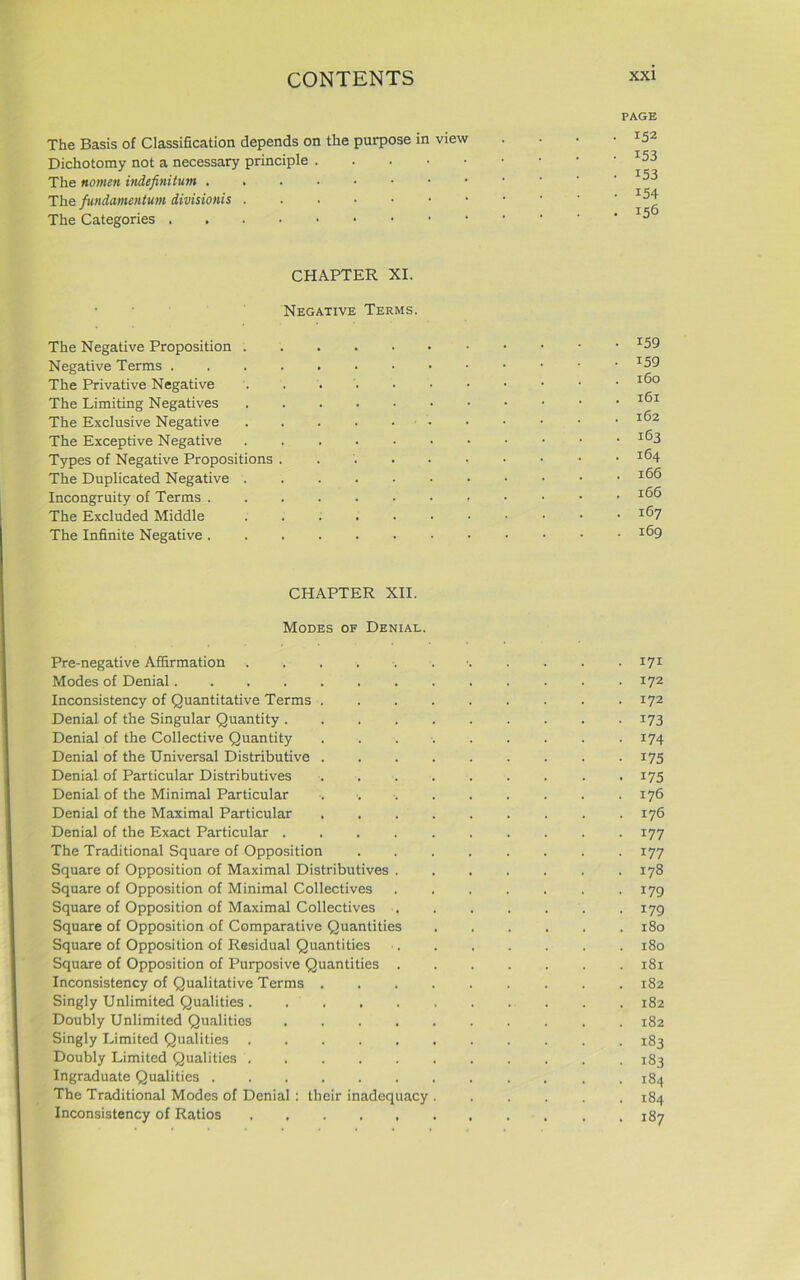 PAGE The Basis of Classification depends on the purpose in view Dichotomy not a necessary principle The fundamentum divisionis • 152 • 153 • i53 • 154 . 156 CHAPTER XI. Negative Terms. The Negative Proposition I59 Negative Terms *59 The Privative Negative I®° The Limiting Negatives I®1 The Exclusive Negative J®2 The Exceptive Negative ....••••••• Types of Negative Propositions . IfH The Duplicated Negative Incongruity of Terms .....••••••’ The Excluded Middle .....•••••• I®7 The Infinite Negative x®9 CHAPTER XII. Modes of Denial. Pre-negative Affirmation ....... 171 Modes of Denial 172 Inconsistency of Quantitative Terms 172 Denial of the Singular Quantity 173 Denial of the Collective Quantity 174 Denial of the Universal Distributive 175 Denial of Particular Distributives . 175 Denial of the Minimal Particular ■. •. . . . . . . .176 Denial of the Maximal Particular 176 Denial of the Exact Particular . . . 177 The Traditional Square of Opposition 177 Square of Opposition of Maximal Distributives .178 Square of Opposition of Minimal Collectives . 179 Square of Opposition of Maximal Collectives .179 Square of Opposition of Comparative Quantities 180 Square of Opposition of Residual Quantities 180 Square of Opposition of Purposive Quantities 181 Inconsistency of Qualitative Terms . .182 Singly Unlimited Qualities 182 Doubly Unlimited Qualities 182 Singly Limited Qualities 183 Doubly Limited Qualities 183 Ingraduate Qualities 184 The Traditional Modes of Denial : their inadequacy 184 Inconsistency of Ratios , 187