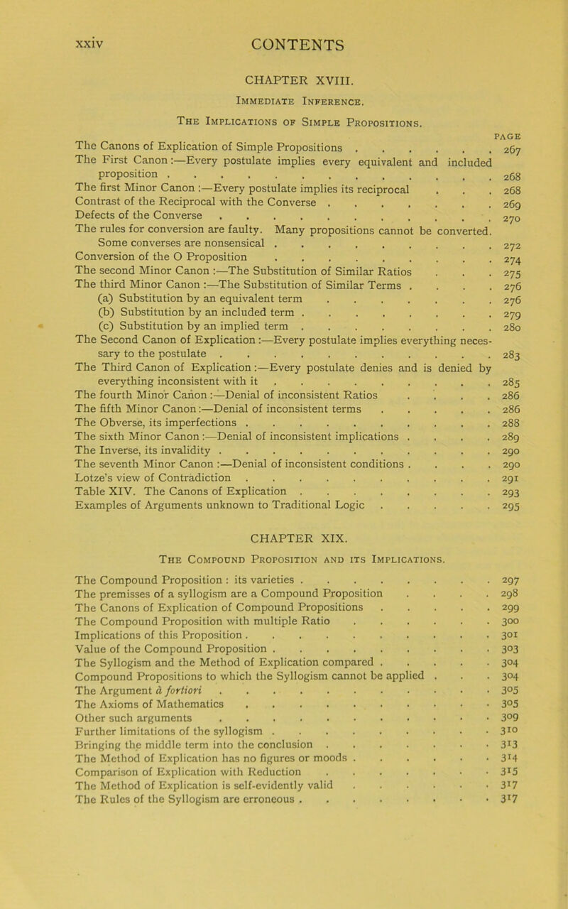 CHAPTER XVIII. Immediate Inference. The Implications of Simple Propositions. page The Canons of Explication of Simple Propositions 267 The First CanonEvery postulate implies every equivalent and included proposition The first Minor Canon :—Every postulate implies its reciprocal . . . 268 Contrast of the Reciprocal with the Converse 269 Defects of the Converse The rules for conversion are faulty. Many propositions cannot be converted. Some converses are nonsensical ......... 272 Conversion of the O Proposition 274 The second Minor Canon 'The Substitution of Similar Ratios . . . 275 The third Minor Canon :—The Substitution of Similar Terms .... 276 (a) Substitution by an equivalent term 276 (b) Substitution by an included term 279 (c) Substitution by an implied term ........ 280 The Second Canon of Explication:—Every postulate implies everything neces- sary to the postulate 283 The Third Canon of Explication:—Every postulate denies and is denied by everything inconsistent with it 285 The fourth Minor Canon Denial of inconsistent Ratios .... 286 The fifth Minor Canon:—Denial of inconsistent terms ..... 286 The Obverse, its imperfections .......... 288 The sixth Minor Canon :—Denial of inconsistent implications .... 289 The Inverse, its invalidity 290 The seventh Minor Canon :—Denial of inconsistent conditions .... 290 Lotze’s view of Contradiction .......... 291 Table XIV. The Canons of Explication 293 Examples of Arguments unknown to Traditional Logic ..... 295 CHAPTER XIX. The Compound Proposition and its Implications. The Compound Proposition : its varieties 297 The premisses of a syllogism are a Compound Proposition .... 298 The Canons of Explication of Compound Propositions 299 The Compound Proposition with multiple Ratio 300 Implications of this Proposition 3QI Value of the Compound Proposition 3°3 The Syllogism and the Method of Explication compared 304 Compound Propositions to which the Syllogism cannot be applied . . . 304 The Argument a fortiori 3°5 The Axioms of Mathematics .......... 3°5 Other such arguments Further limitations of the syllogism . . . 310 Bringing the middle term into the conclusion 3*3 The Method of Explication has no figures or moods 3T4 Comparison of Explication with Reduction 3*5 The Method of Explication is self-evidently valid ...... 317 The Rules of the Syllogism are erroneous 3*7