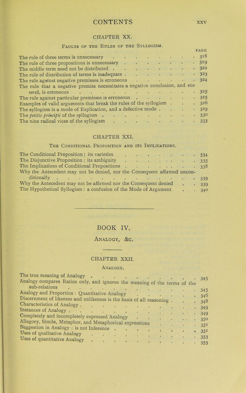 CHAPTER XX. Faults of the Rules of the Syllogism. The rule of three terms is unnecessary The rule of three propositions is unnecessary ..... The middle term need not be distributed The rule of distribution of terms is inadequate The rule against negative premisses is erroneous .... The rule that a negative premiss necessitates a negative conclusion, versa, is erroneous The rule against particular premisses is erroneous .... Examples of valid arguments that break the rules of the syllogism . The syllogism is a mode of Explication, and a defective mode . The petitio principii of the syllogism The nine radical vices of the syllogism PAGE . . 318 • 3i9 . 322 . 323 • 324 and vice • 325 • 325 . 326 • 329 • 330 • 333 CHAPTER XXI. The Conditional Proposition and its Implications. The Conditional Proposition ; its varieties 334 The Disjunctive Proposition : its ambiguity 335 The Implications of Conditional Propositions . . 338 Why the Antecedent may not be denied, nor the Consequent affirmed uncon- ditionally 339 Why the Antecedent may not be affirmed nor the Consequent denied . . 339 The Hypothetical Syllogism : a confusion of the Mode of Argument . . 340 BOOK IV. Analogy, &c. CPIAPTER XXII. Analogy. The true meaning of Analogy .... Analogy compares Ratios only, and ignores the meaning of the terms of the sub-relations 1 Analogy and Proportion : Quantitative Analogy Discernment of likeness and unlikeness is the basis of all reasoning Characteristics of Analogy Instances of Analogy ...... Completely and incompletely expressed Analogy Allegory, Simile, Metaphor, and Metaphorical expressions Suggestion in Analogy : is not Inference . Uses of qualitative Analogy Uses of quantitative Analogy 345 345 346 348 349 349 350 351 35i 353 353