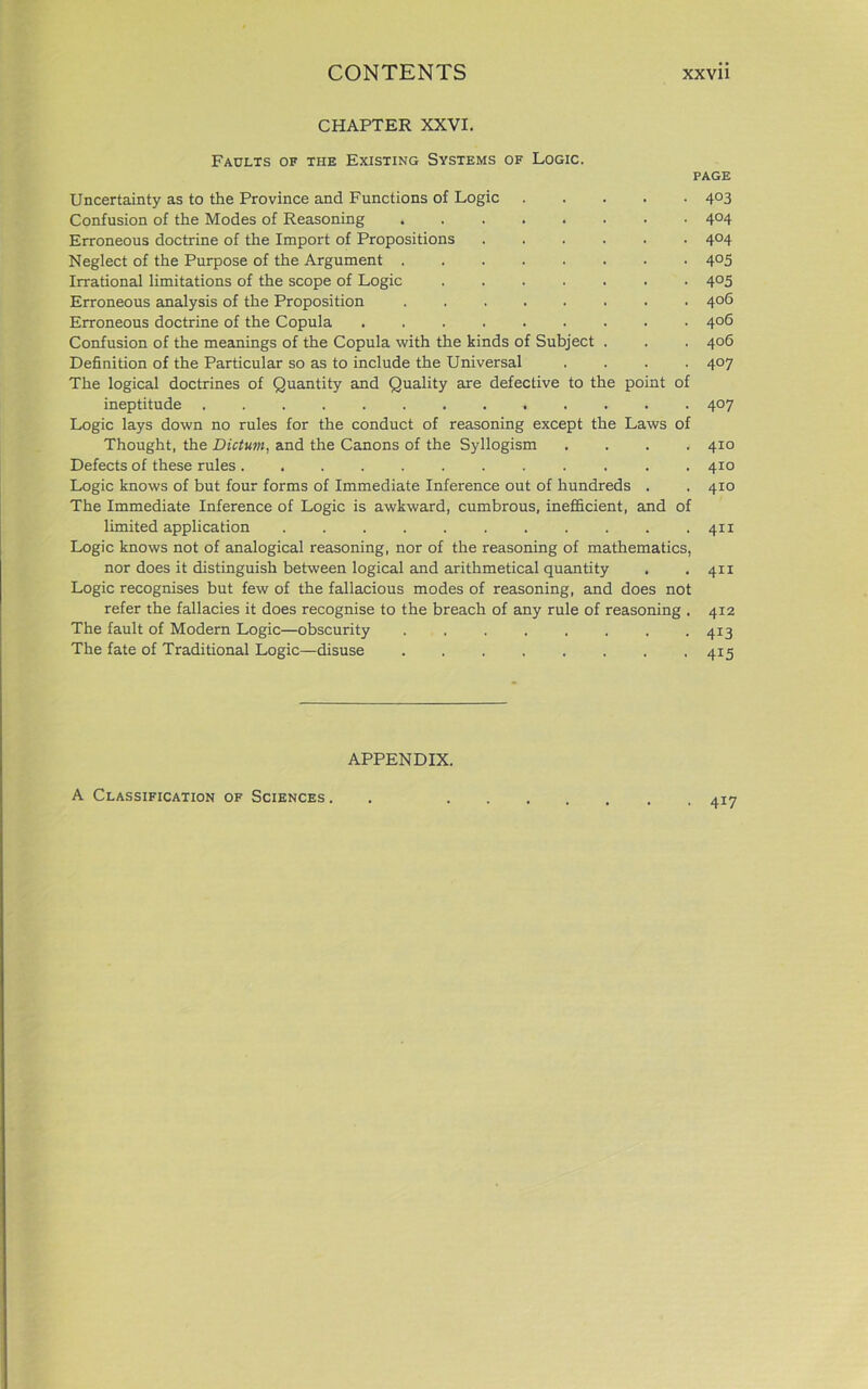 CHAPTER XXVI. Faults of the Existing Systems of Logic. page Uncertainty as to the Province and Functions of Logic ..... 403 Confusion of the Modes of Reasoning 4°4 Erroneous doctrine of the Import of Propositions 404 Neglect of the Purpose of the Argument 4°5 Irrational limitations of the scope of Logic 4°5 Erroneous analysis of the Proposition 406 Erroneous doctrine of the Copula 406 Confusion of the meanings of the Copula with the kinds of Subject . . . 406 Definition of the Particular so as to include the Universal .... 407 The logical doctrines of Quantity and Quality are defective to the point of ineptitude 407 Logic lays down no rules for the conduct of reasoning except the Laws of Thought, the Dictum, and the Canons of the Syllogism .... 410 Defects of these rules 410 Logic knows of but four forms of Immediate Inference out of hundreds . . 410 The Immediate Inference of Logic is awkward, cumbrous, inefficient, and of limited application . .411 Logic knows not of analogical reasoning, nor of the reasoning of mathematics, nor does it distinguish between logical and arithmetical quantity . . 411 Logic recognises but few of the fallacious modes of reasoning, and does not refer the fallacies it does recognise to the breach of any rule of reasoning . 412 The fault of Modern Logic—obscurity 413 The fate of Traditional Logic—disuse 415 APPENDIX. A Classification of Sciences . 4i7