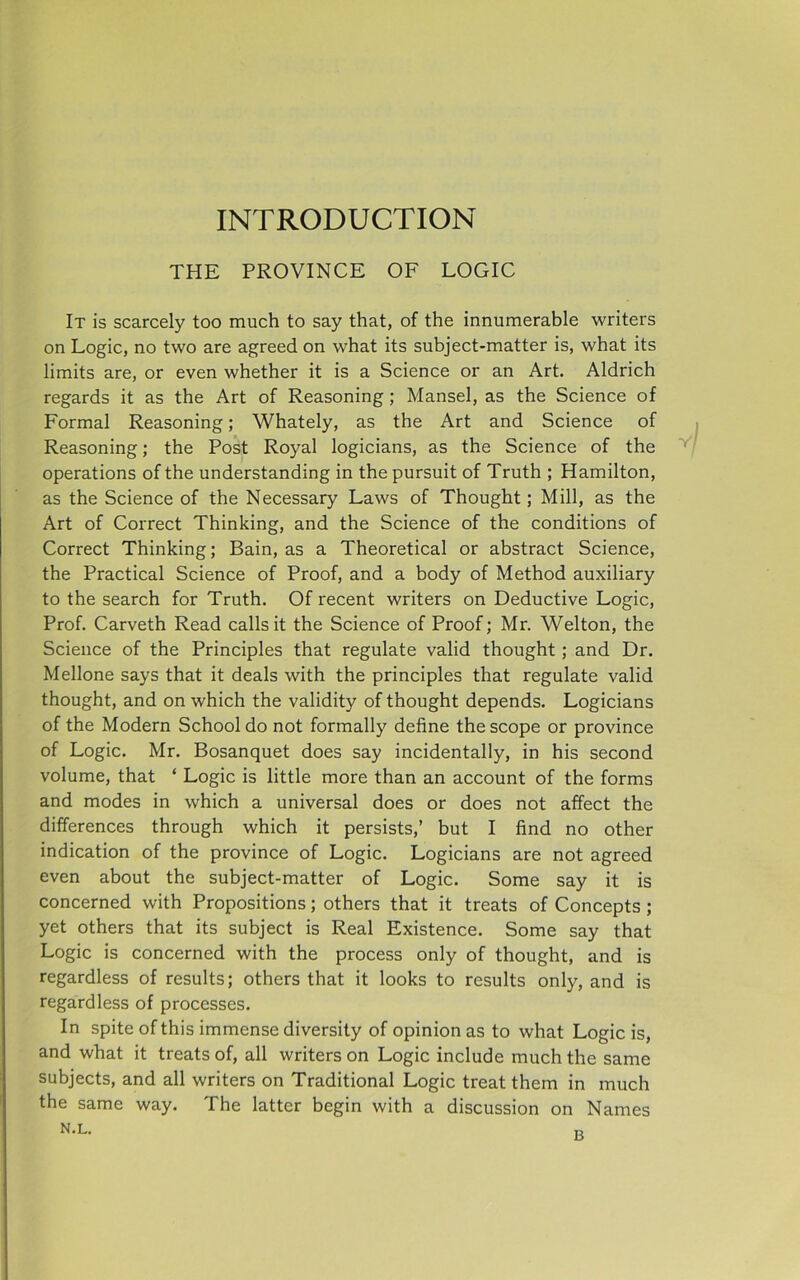 INTRODUCTION THE PROVINCE OF LOGIC It is scarcely too much to say that, of the innumerable writers on Logic, no two are agreed on what its subject-matter is, what its limits are, or even whether it is a Science or an Art. Aldrich regards it as the Art of Reasoning; Mansel, as the Science of Formal Reasoning; Whately, as the Art and Science of Reasoning; the Post Royal logicians, as the Science of the operations of the understanding in the pursuit of Truth ; Hamilton, as the Science of the Necessary Laws of Thought; Mill, as the Art of Correct Thinking, and the Science of the conditions of Correct Thinking; Bain, as a Theoretical or abstract Science, the Practical Science of Proof, and a body of Method auxiliary to the search for Truth. Of recent writers on Deductive Logic, Prof. Carveth Read calls it the Science of Proof; Mr. Welton, the Science of the Principles that regulate valid thought ; and Dr. Mellone says that it deals with the principles that regulate valid thought, and on which the validity of thought depends. Logicians of the Modern School do not formally define the scope or province of Logic. Mr. Bosanquet does say incidentally, in his second volume, that ‘ Logic is little more than an account of the forms and modes in which a universal does or does not affect the differences through which it persists,’ but I find no other indication of the province of Logic. Logicians are not agreed even about the subject-matter of Logic. Some say it is concerned with Propositions; others that it treats of Concepts ; yet others that its subject is Real Existence. Some say that Logic is concerned with the process only of thought, and is regardless of results; others that it looks to results only, and is regardless of processes. In spite of this immense diversity of opinion as to what Logic is, and what it treats of, all writers on Logic include much the same subjects, and all writers on Traditional Logic treat them in much the same way. The latter begin with a discussion on Names