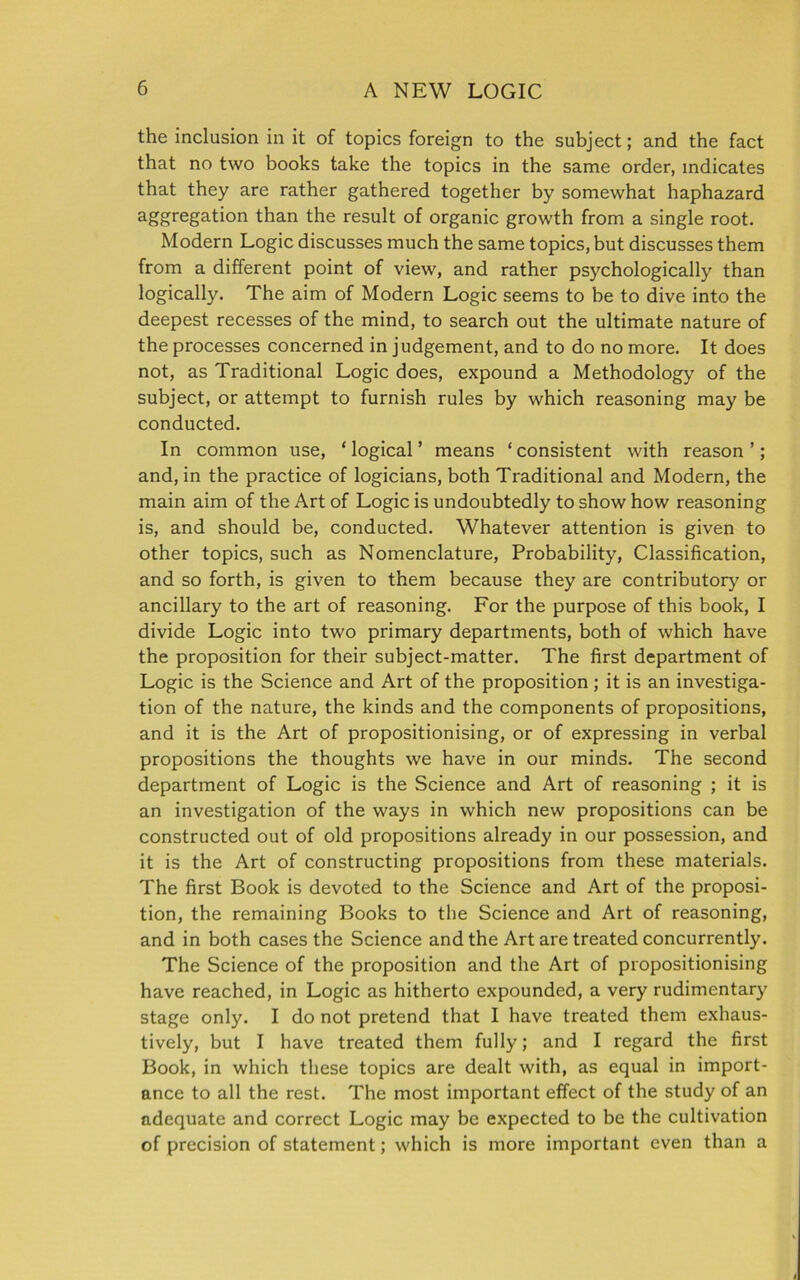 the inclusion in it of topics foreign to the subject; and the fact that no two books take the topics in the same order, indicates that they are rather gathered together by somewhat haphazard agregati°n than the result of organic growth from a single root. Modern Logic discusses much the same topics, but discusses them from a different point of view, and rather psychologically than logically. The aim of Modern Logic seems to be to dive into the deepest recesses of the mind, to search out the ultimate nature of the processes concerned in judgement, and to do no more. It does not, as Traditional Logic does, expound a Methodology of the subject, or attempt to furnish rules by which reasoning may be conducted. In common use, * logical ’ means ‘ consistent with reason ’; and, in the practice of logicians, both Traditional and Modern, the main aim of the Art of Logic is undoubtedly to show how reasoning is, and should be, conducted. Whatever attention is given to other topics, such as Nomenclature, Probability, Classification, and so forth, is given to them because they are contributory or ancillary to the art of reasoning. For the purpose of this book, I divide Logic into two primary departments, both of which have the proposition for their subject-matter. The first department of Logic is the Science and Art of the proposition; it is an investiga- tion of the nature, the kinds and the components of propositions, and it is the Art of propositionising, or of expressing in verbal propositions the thoughts we have in our minds. The second department of Logic is the Science and Art of reasoning ; it is an investigation of the ways in which new propositions can be constructed out of old propositions already in our possession, and it is the Art of constructing propositions from these materials. The first Book is devoted to the Science and Art of the proposi- tion, the remaining Books to tbe Science and Art of reasoning, and in both cases the Science and the Art are treated concurrently. The Science of the proposition and the Art of propositionising have reached, in Logic as hitherto expounded, a very rudimentary stage only. I do not pretend that I have treated them exhaus- tively, but I have treated them fully; and I regard the first Book, in which these topics are dealt with, as equal in import- ance to all the rest. The most important effect of the study of an adequate and correct Logic may be expected to be the cultivation of precision of statement; which is more important even than a