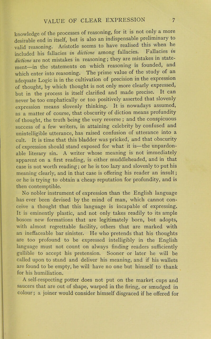 knowledge of the processes of reasoning, for it is not only a more desirable end in itself, but is also an indispensable preliminary to valid reasoning. Aristotle seems to have realised this when he included his fallacies in dictions among fallacies. Fallacies in dictions are not mistakes in reasoning; they are mistakes in state- ment—in the statements on which reasoning is founded, and which enter into reasoning. The prime value of the study of an adequate Logic is in the cultivation of precision in the expression of thought, by which thought is not only more clearly expressed, but in the process is itself clarified and made precise. It can never be too emphatically or too positively asserted that slovenly expression means slovenly thinking. It is nowadays assumed, as a matter of course, that obscurity of diction means profundity of thought, the truth being the very reverse; and the conspicuous success of a few writers, in attaining celebrity by confused and unintelligible utterance, has raised confusion of utterance into a cult. It is time that this bladder was pricked, and that obscurity of expression should stand exposed for what it is—the unpardon- able literary sin. A writer whose meaning is not immediately apparent on a first reading, is either muddleheaded, and in that case is not worth reading ; or he is too lazy and slovenly to put his meaning clearly, and in that case is offering his reader an insult; or he is trying to obtain a cheap reputation for profundity, and is then contemptible. No nobler instrument of expression than the English language has ever been devised by the mind of man, which cannot con- ceive a thought that this language is incapable of expressing. It is eminently plastic, and not only takes readily to its ample bosom new formations that are legitimately born, but adopts, with almost regrettable facility, others that are marked with an ineffaceable bar sinister. He who pretends that his thoughts are too profound to be expressed intelligibly in the English language must not count on always finding readers sufficiently gullible to accept his pretension. Sooner or later he will be called upon to stand and deliver his meaning, and if his wallets are found to be empty, he will have no one but himself to thank for his humiliation. A self-respecting potter does not put on the market cups and saucers that are out of shape, warped in the firing, or smudged in colour; a joiner would consider himself disgraced if he offered for