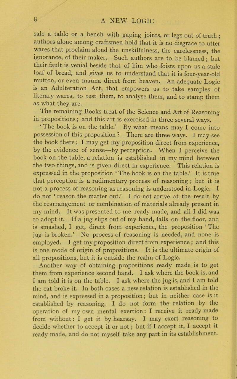 sale a table or a bench with gaping joints, or legs out of truth ; authors alone among craftsmen hold that it is no disgrace to utter wares that proclaim aloud the unskilfulness, the carelessness, the ignorance, of their maker. Such authors are to be blamed ; but their fault is venial beside that of him who foists upon us a stale loaf of bread, and gives us to understand that it is four-year-old mutton, or even manna direct from heaven. An adequate Logic is an Adulteration Act, that empowers us to take samples of literary wares, to test them, to analyse them, and to stamp them as what they are. The remaining Books treat of the Science and Art of Reasoning in propositions; and this art is exercised in three several ways. ‘ The book is on the table.’ By what means may I come into possession of this proposition ? There are three ways. I may see the book there; I may get my proposition direct from experience, by the evidence of sense—by perception. When I perceive the book on the table, a relation is established in my mind between the two things, and is given direct in experience. This relation is expressed in the proposition ‘ The book is on the table.’ It is true that perception is a rudimentary process of reasoning ; but it is not a process of reasoning as reasoning is understood in Logic. I do not ‘ reason the matter out.’ I do not arrive at the result by the rearrangement or combination of materials already present in my mind. It was presented to me ready made, and all I did was to adopt it. If a jug slips out of my hand, falls on the floor, and is smashed, I get, direct from experience, the proposition ‘ The jug is broken.’ No process of reasoning is needed, and none is employed. I get my proposition direct from experience ; and this is one mode of origin of propositions. It is the ultimate origin of all propositions, but it is outside the realm of Logic. Another way of obtaining propositions ready made is to get them from experience second hand. I ask where the book is, and I am told it is on the table. I ask where the jug is, and I am told the cat broke it. In both cases a new relation is established in the mind, and is expressed in a proposition; but in neither case is it established by reasoning. I do not form the relation by the operation of my own mental exertion: I receive it ready made from without: I get it by hearsay. I may exert reasoning to decide whether to accept it or not; but if I accept it, I accept it ready made, and do not myself take any part in its establishment.