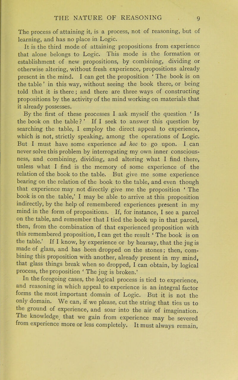 The process of attaining it, is a process, not of reasoning, but of learning, and has no place in Logic. It is the third mode of attaining propositions from experience that alone belongs to Logic. This mode is the formation or establishment of new propositions, by combining, dividing or otherwise altering, without fresh experience, propositions already present in the mind. I can get the proposition ‘ The book is on the table ’ in this way, without seeing the book there, or being told that it is there; and there are three ways of constructing propositions by the activity of the mind working on materials that it already possesses. By the first of these processes I ask myself the question ‘ Is the book on the table ? ’ If I seek to answer this question by searching the table, I employ the direct appeal to experience, which is not, strictly speaking, among the operations of Logic. But I must have some experience ad hoc to go upon. I can never solve this problem by interrogating my own inner conscious- ness, and combining, dividing, and altering what I find there, unless what I find is the memory of some experience of the relation of the book to the table. But give me some experience bearing on the relation of the book to the table, and even though that experience may not directly give me the proposition ‘ The book is on the table,’ I may be able to arrive at this proposition indirectly, by the help of remembered experiences present in my mind in the form of propositions. If, for instance, I see a parcel on the table, and remember that I tied the book up in that parcel, then, from the combination of that experienced proposition with this remembered proposition, I can get the result ‘ The book is on the table.’ If I know, by experience or by hearsay, that the jug is made of glass, and has been dropped on the stones; then, com- bining this proposition with another, already present in my mind, that glass things break when so dropped, I can obtain, by logical process, the proposition ‘ The jug is broken.’ In the foregoing cases, the logical process is tied to experience, and reasoning in which appeal to experience is an integral factor forms the most important domain of Logic. But it is not the only domain. We can, if we please, cut the string that ties us to the ground of experience, and soar into the air of imagination. The knowledge that we gain from experience may be severed from experience more or less completely. It must always remain,