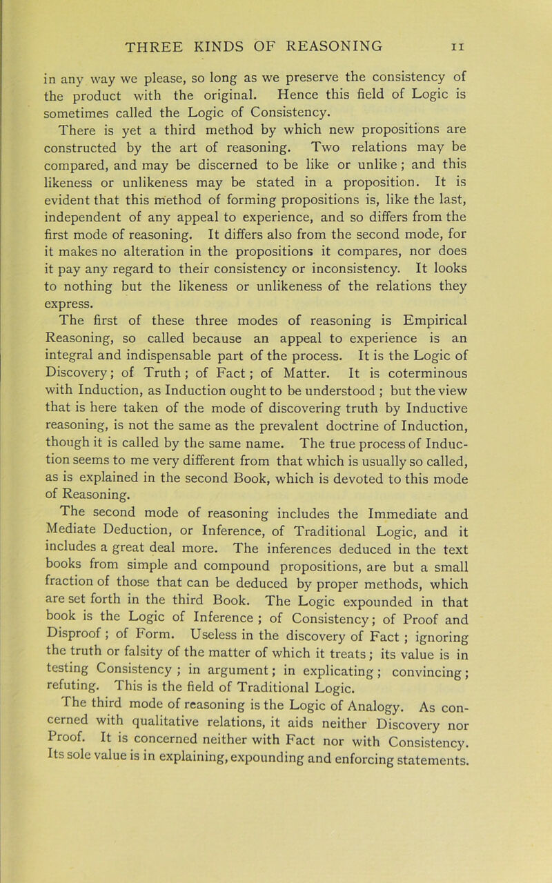 in any way we please, so long as we preserve the consistency of the product with the original. Hence this field of Logic is sometimes called the Logic of Consistency. There is yet a third method by which new propositions are constructed by the art of reasoning. Two relations may be compared, and may be discerned to be like or unlike ; and this likeness or unlikeness may be stated in a proposition. It is evident that this method of forming propositions is, like the last, independent of any appeal to experience, and so differs from the first mode of reasoning. It differs also from the second mode, for it makes no alteration in the propositions it compares, nor does it pay any regard to their consistency or inconsistency. It looks to nothing but the likeness or unlikeness of the relations they express. The first of these three modes of reasoning is Empirical Reasoning, so called because an appeal to experience is an integral and indispensable part of the process. It is the Logic of Discovery; of Truth; of Fact; of Matter. It is coterminous with Induction, as Induction ought to be understood ; but the view that is here taken of the mode of discovering truth by Inductive reasoning, is not the same as the prevalent doctrine of Induction, though it is called by the same name. The true process of Induc- tion seems to me very different from that which is usually so called, as is explained in the second Book, which is devoted to this mode of Reasoning. The second mode of reasoning includes the Immediate and Mediate Deduction, or Inference, of Traditional Logic, and it includes a great deal more. The inferences deduced in the text books from simple and compound propositions, are but a small fraction of those that can be deduced by proper methods, which are set forth in the third Book. The Logic expounded in that book is the Logic of Inference; of Consistency; of Proof and Disproof ; of Form. Useless in the discovery of Fact ; ignoring the truth or falsity of the matter of which it treats; its value is in testing Consistency ; in argument; in explicating ; convincing ; refuting. This is the field of Traditional Logic. The third mode of reasoning is the Logic of Analogy. As con- cerned with qualitative relations, it aids neither Discovery nor Proof. It is concerned neither with Fact nor with Consistency. Its sole value is in explaining, expounding and enforcing statements.