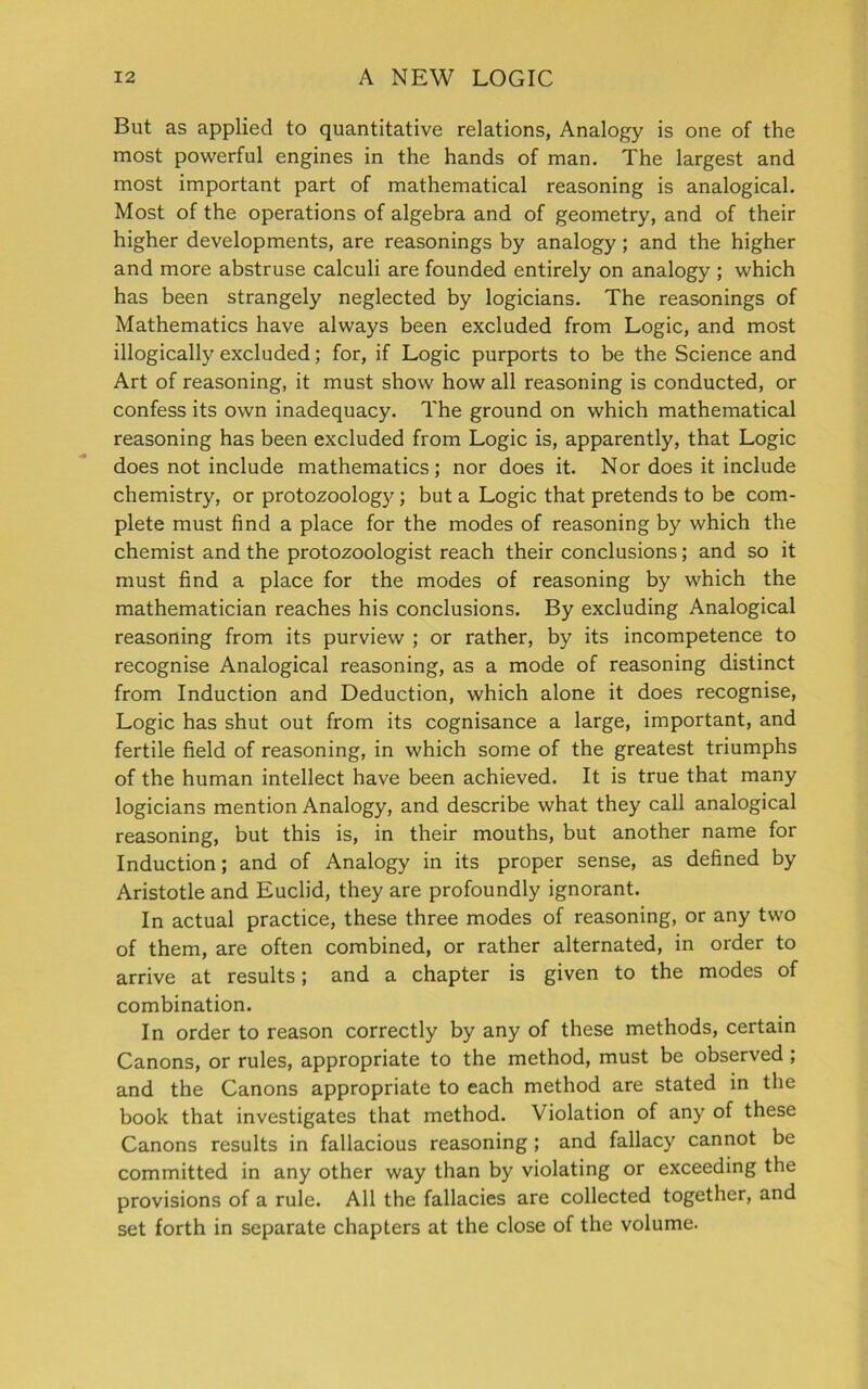 But as applied to quantitative relations, Analogy is one of the most powerful engines in the hands of man. The largest and most important part of mathematical reasoning is analogical. Most of the operations of algebra and of geometry, and of their higher developments, are reasonings by analogy; and the higher and more abstruse calculi are founded entirely on analogy ; which has been strangely neglected by logicians. The reasonings of Mathematics have always been excluded from Logic, and most illogically excluded; for, if Logic purports to be the Science and Art of reasoning, it must show how all reasoning is conducted, or confess its own inadequacy. The ground on which mathematical reasoning has been excluded from Logic is, apparently, that Logic does not include mathematics; nor does it. Nor does it include chemistry, or protozoology; but a Logic that pretends to be com- plete must find a place for the modes of reasoning by which the chemist and the protozoologist reach their conclusions; and so it must find a place for the modes of reasoning by which the mathematician reaches his conclusions. By excluding Analogical reasoning from its purview ; or rather, by its incompetence to recognise Analogical reasoning, as a mode of reasoning distinct from Induction and Deduction, which alone it does recognise, Logic has shut out from its cognisance a large, important, and fertile field of reasoning, in which some of the greatest triumphs of the human intellect have been achieved. It is true that many logicians mention Analogy, and describe what they call analogical reasoning, but this is, in their mouths, but another name for Induction; and of Analogy in its proper sense, as defined by Aristotle and Euclid, they are profoundly ignorant. In actual practice, these three modes of reasoning, or any two of them, are often combined, or rather alternated, in order to arrive at results; and a chapter is given to the modes of combination. In order to reason correctly by any of these methods, certain Canons, or rules, appropriate to the method, must be observed; and the Canons appropriate to each method are stated in the book that investigates that method. Violation of any of these Canons results in fallacious reasoning ; and fallacy cannot be committed in any other way than by violating or exceeding the provisions of a rule. All the fallacies are collected together, and set forth in separate chapters at the close of the volume.