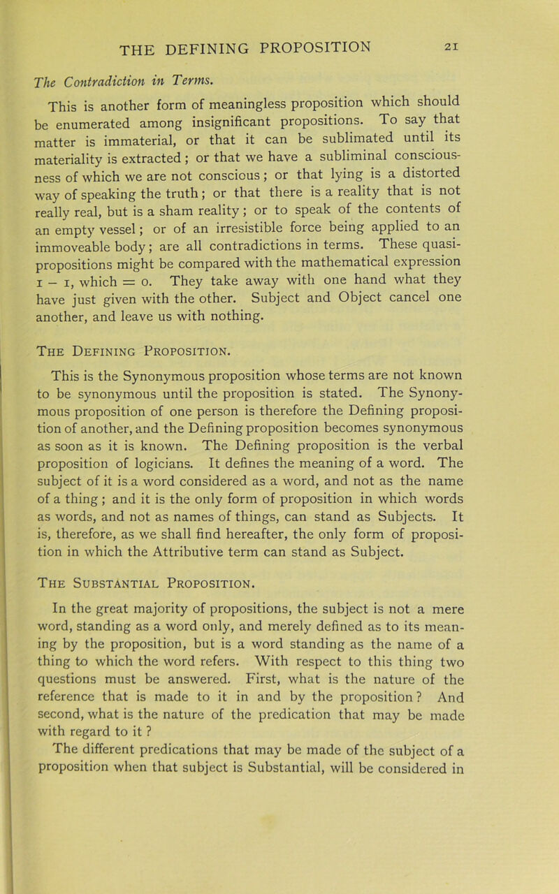 The Contradiction in Terms. This is another form of meaningless proposition which should be enumerated among insignificant propositions. To say that matter is immaterial, or that it can be sublimated until its materiality is extracted ; or that we have a subliminal conscious- ness of which we are not conscious ; or that lying is a distorted way of speaking the truth; or that there is a reality that is not really real, but is a sham reality; or to speak of the contents of an empty vessel; or of an irresistible force being applied to an immoveable body; are all contradictions in terms. These quasi- propositions might be compared with the mathematical expression i - i, which = o. They take away with one hand what they have just given with the other. Subject and Object cancel one another, and leave us with nothing. The Defining Proposition. This is the Synonymous proposition whose terms are not known to be synonymous until the proposition is stated. The Synony- mous proposition of one person is therefore the Defining proposi- tion of another, and the Defining proposition becomes synonymous as soon as it is known. The Defining proposition is the verbal proposition of logicians. It defines the meaning of a word. The subject of it is a word considered as a word, and not as the name of a thing; and it is the only form of proposition in which words as words, and not as names of things, can stand as Subjects. It is, therefore, as we shall find hereafter, the only form of proposi- tion in which the Attributive term can stand as Subject. The Substantial Proposition. In the great majority of propositions, the subject is not a mere word, standing as a word only, and merely defined as to its mean- ing by the proposition, but is a word standing as the name of a thing to which the word refers. With respect to this thing two questions must be answered. First, what is the nature of the reference that is made to it in and by the proposition ? And second, what is the nature of the predication that may be made with regard to it ? The different predications that may be made of the subject of a proposition when that subject is Substantial, will be considered in