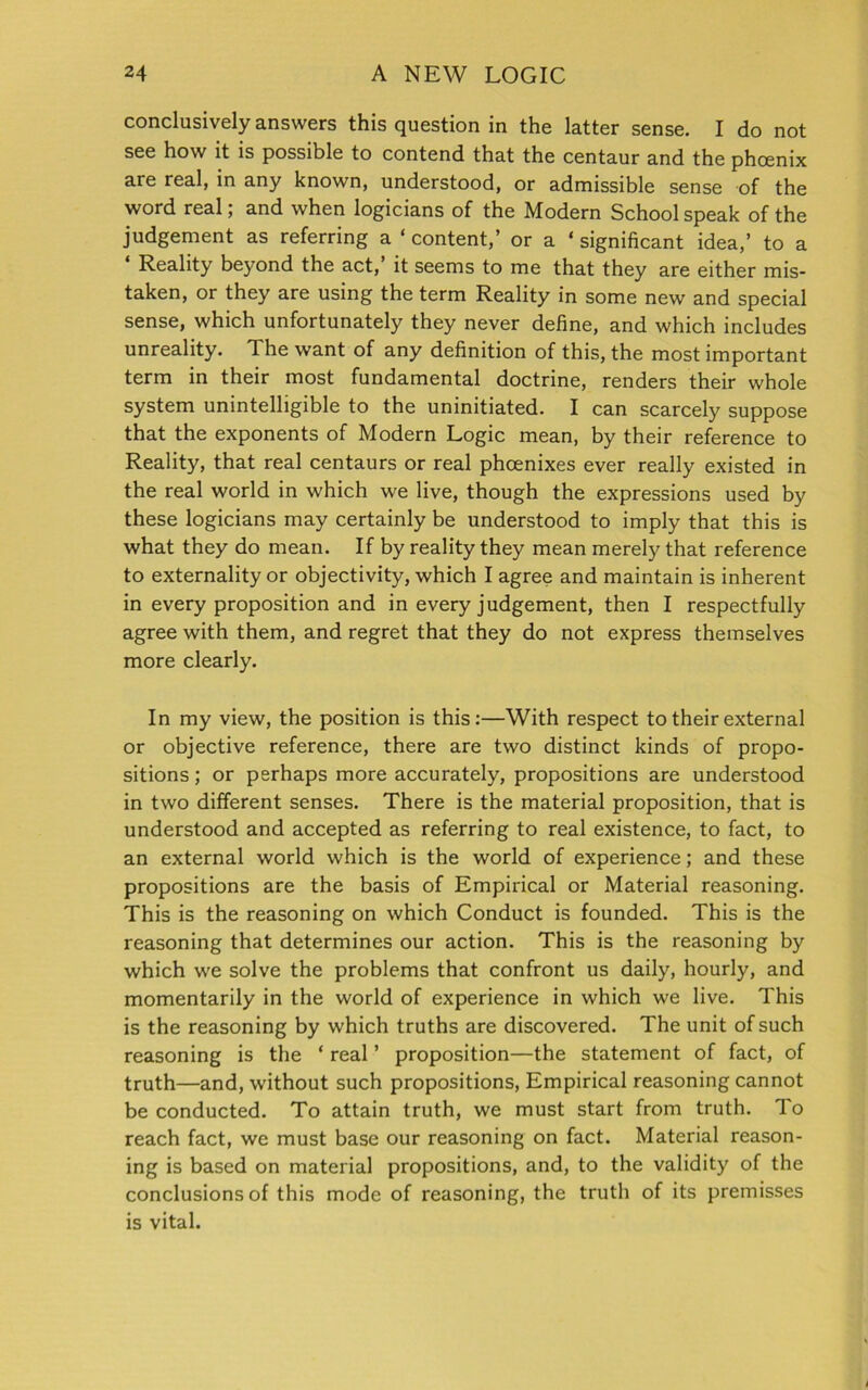 conclusively answers this question in the latter sense. I do not see how it is possible to contend that the centaur and the phoenix are real, in any known, understood, or admissible sense of the word real; and when logicians of the Modern School speak of the judgement as referring a ‘ content,’ or a ‘ significant idea,’ to a Reality beyond the act, it seems to me that they are either mis- taken, or they are using the term Reality in some new and special sense, which unfortunately they never define, and which includes unreality. The want of any definition of this, the most important term in their most fundamental doctrine, renders their whole system unintelligible to the uninitiated. I can scarcely suppose that the exponents of Modern Logic mean, by their reference to Reality, that real centaurs or real phoenixes ever really existed in the real world in which we live, though the expressions used by these logicians may certainly be understood to imply that this is what they do mean. If by reality they mean merely that reference to externality or objectivity, which I agree and maintain is inherent in every proposition and in every judgement, then I respectfully agree with them, and regret that they do not express themselves more clearly. In my view, the position is this:—With respect to their external or objective reference, there are two distinct kinds of propo- sitions; or perhaps more accurately, propositions are understood in two different senses. There is the material proposition, that is understood and accepted as referring to real existence, to fact, to an external world which is the world of experience; and these propositions are the basis of Empirical or Material reasoning. This is the reasoning on which Conduct is founded. This is the reasoning that determines our action. This is the reasoning by which we solve the problems that confront us daily, hourly, and momentarily in the world of experience in which we live. This is the reasoning by which truths are discovered. The unit of such reasoning is the ‘ real ’ proposition—the statement of fact, of truth—and, without such propositions, Empirical reasoning cannot be conducted. To attain truth, we must start from truth. To reach fact, we must base our reasoning on fact. Material reason- ing is based on material propositions, and, to the validity of the conclusions of this mode of reasoning, the truth of its premisses is vital.