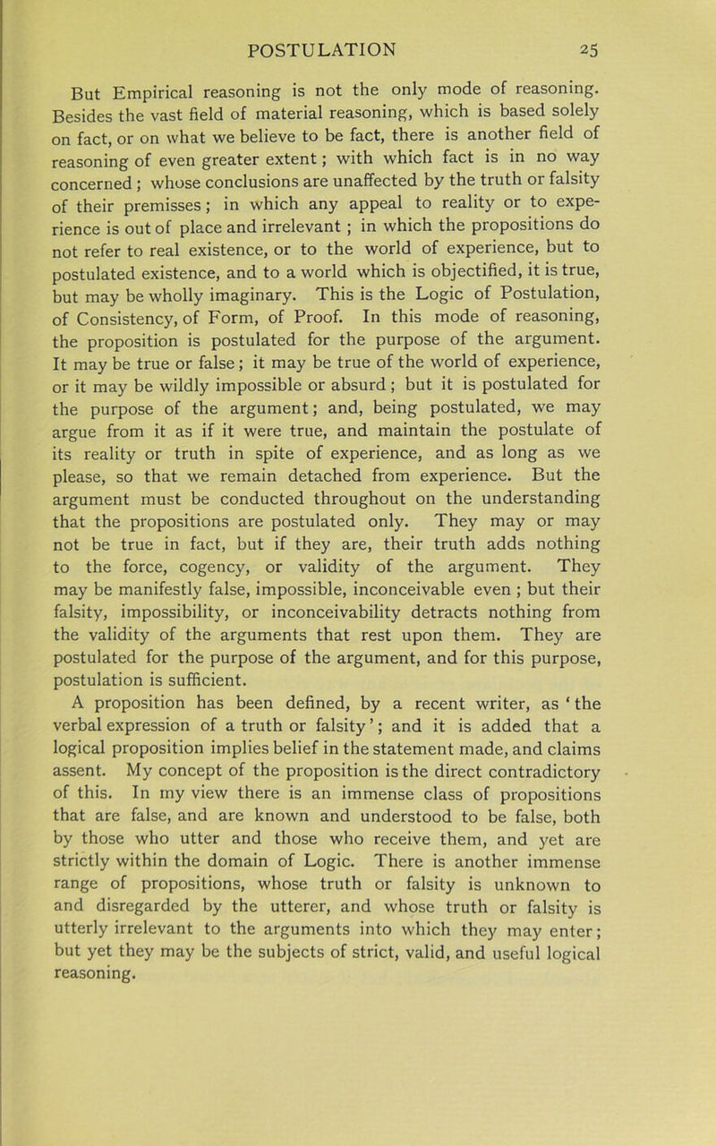 But Empirical reasoning is not the only mode of reasoning. Besides the vast field of material reasoning, which is based solely on fact, or on what we believe to be fact, there is another field of reasoning of even greater extent; with which fact is in no way concerned ; whose conclusions are unaffected by the truth or falsity of their premisses; in which any appeal to reality or to expe- rience is out of place and irrelevant ; in which the propositions do not refer to real existence, or to the world of experience, but to postulated existence, and to a world which is objectified, it is true, but may be wholly imaginary. This is the Logic of Postulation, of Consistency, of Form, of Proof. In this mode of reasoning, the proposition is postulated for the purpose of the argument. It may be true or false; it may be true of the world of experience, or it may be wildly impossible or absurd ; but it is postulated for the purpose of the argument; and, being postulated, we may argue from it as if it were true, and maintain the postulate of its reality or truth in spite of experience, and as long as we please, so that we remain detached from experience. But the argument must be conducted throughout on the understanding that the propositions are postulated only. They may or may not be true in fact, but if they are, their truth adds nothing to the force, cogency, or validity of the argument. They may be manifestly false, impossible, inconceivable even ; but their falsity, impossibility, or inconceivability detracts nothing from the validity of the arguments that rest upon them. They are postulated for the purpose of the argument, and for this purpose, postulation is sufficient. A proposition has been defined, by a recent writer, as ‘ the verbal expression of a truth or falsity ’; and it is added that a logical proposition implies belief in the statement made, and claims assent. My concept of the proposition is the direct contradictory of this. In my view there is an immense class of propositions that are false, and are known and understood to be false, both by those who utter and those who receive them, and yet are strictly within the domain of Logic. There is another immense range of propositions, whose truth or falsity is unknown to and disregarded by the utterer, and whose truth or falsity is utterly irrelevant to the arguments into which they may enter; but yet they may be the subjects of strict, valid, and useful logical reasoning.