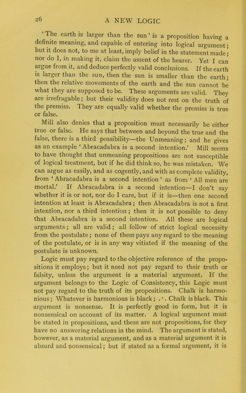 The earth is larger than the sun ’ is a proposition having a definite meaning, and capable of entering into logical argument; but it does not, to me at least, imply belief in the statement made; nor do I, in making it, claim the assent of the hearer. Yet I can argue from it, and deduce perfectly valid conclusions. If the earth is larger than the sun, then the sun is smaller than the earth; then the relative movements of the earth and the sun cannot be what they are supposed to be. These arguments are valid. They are irrefragable; but their validity does not rest on the truth of the premiss. T. hey are equally valid whether the premiss is true or false. Mill also denies that a proposition must necessarily be either true or false. He says that between and beyond the true and the false, there is a third possibility—the Unmeaning; and he gives as an example Abracadabra is a second intention.’ Mill seems to have thought that unmeaning propositions are not susceptible of logical treatment, but if he did think so, he was mistaken. We can argue as easily, and as cogently, and with as complete validity, from ‘ Abracadabra is a second intention ’ as from ‘ All men are mortal.’ If Abracadabra is a second intention—I don’t say whether it is or not, nor do I care, but if it is—then one second intention at least is Abracadabra; then Abracadabra is not a first intention, nor a third intention ; then it is not possible to deny that Abracadabra is a second intention. All these are logical arguments; all are valid; all follow of strict logical necessity from the postulate ; none of them pays any regard to the meaning of the postulate, or is in any way vitiated if the meaning of the postulate is unknown. Logic must pay regard to the objective reference of the propo- sitions it employs; but it need not pay regard to their truth or falsity, unless the argument is a material argument. If the argument belongs to the Logic of Consistency, this Logic must not pay regard to the truth of its propositions. Chalk is harmo- nious; Whatever is harmonious is black; .*. Chalk is black. This argument is nonsense. It is perfectly good in form, but it is nonsensical on account of its matter. A logical argument must be stated in propositions, and these are not propositions, for they have no answering relations in the mind. The argument is stated, however, as a material argument, and as a material argument it is absurd and nonsensical; but if stated as a formal argument, it is