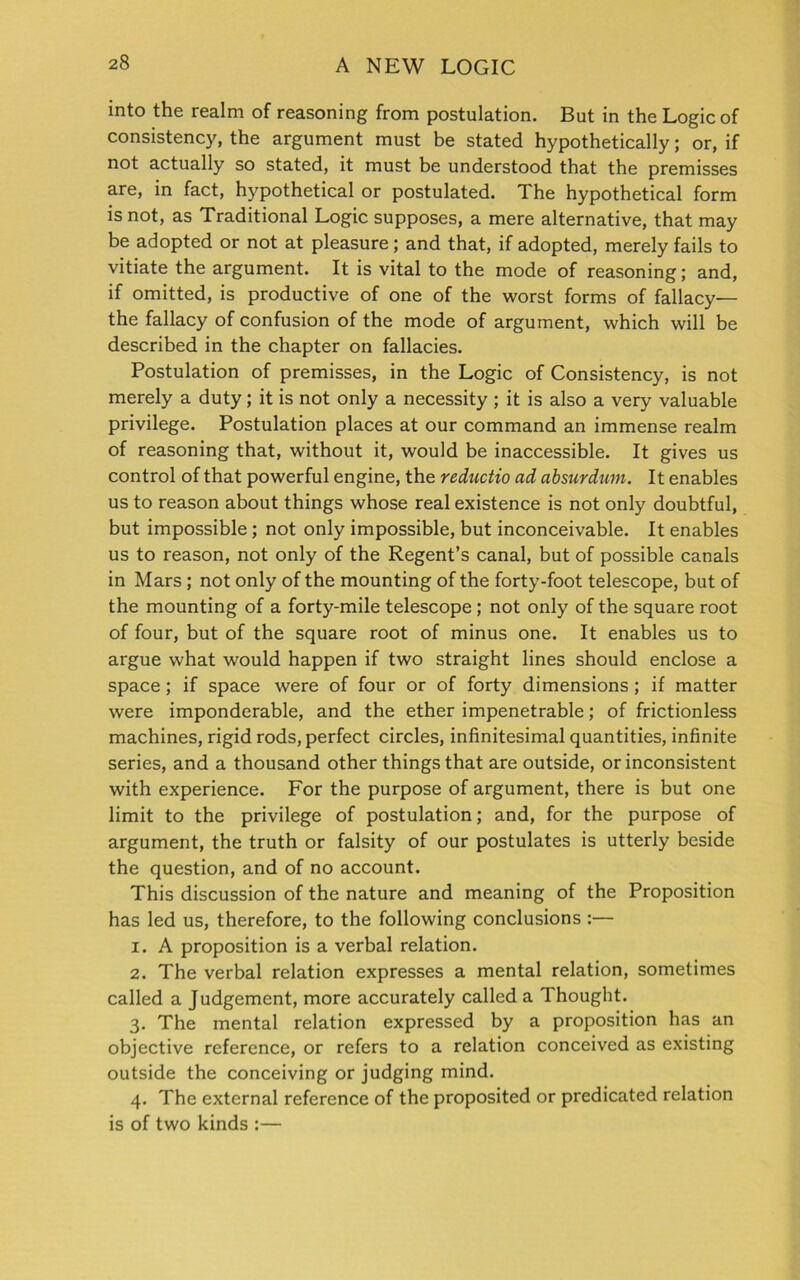 into the realm of reasoning from postulation. But in the Logic of consistency, the argument must be stated hypothetically; or, if not actually so stated, it must be understood that the premisses are, in fact, hypothetical or postulated. The hypothetical form is not, as Traditional Logic supposes, a mere alternative, that may be adopted or not at pleasure; and that, if adopted, merely fails to vitiate the argument. It is vital to the mode of reasoning; and, if omitted, is productive of one of the worst forms of fallacy— the fallacy of confusion of the mode of argument, which will be described in the chapter on fallacies. Postulation of premisses, in the Logic of Consistency, is not merely a duty; it is not only a necessity ; it is also a very valuable privilege. Postulation places at our command an immense realm of reasoning that, without it, would be inaccessible. It gives us control of that powerful engine, the reductio ad absurdum. It enables us to reason about things whose real existence is not only doubtful, but impossible ; not only impossible, but inconceivable. It enables us to reason, not only of the Regent’s canal, but of possible canals in Mars ; not only of the mounting of the forty-foot telescope, but of the mounting of a forty-mile telescope ; not only of the square root of four, but of the square root of minus one. It enables us to argue what would happen if two straight lines should enclose a space; if space were of four or of forty dimensions; if matter were imponderable, and the ether impenetrable; of frictionless machines, rigid rods, perfect circles, infinitesimal quantities, infinite series, and a thousand other things that are outside, or inconsistent with experience. For the purpose of argument, there is but one limit to the privilege of postulation; and, for the purpose of argument, the truth or falsity of our postulates is utterly beside the question, and of no account. This discussion of the nature and meaning of the Proposition has led us, therefore, to the following conclusions :— 1. A proposition is a verbal relation. 2. The verbal relation expresses a mental relation, sometimes called a Judgement, more accurately called a Thought. 3. The mental relation expressed by a proposition has an objective reference, or refers to a relation conceived as existing outside the conceiving or judging mind. 4. The external reference of the proposited or predicated relation is of two kinds :—