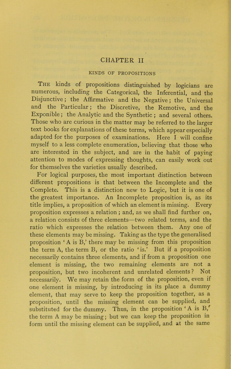 CHAPTER II KINDS OF PROPOSITIONS The kinds of propositions distinguished by logicians are numerous, including the Categorical, the Inferential, and the Disjunctive; the Affirmative and the Negative; the Universal and the Particular; the Discretive, the Remotive, and the Exponible; the Analytic and the Synthetic ; and several others. Those who are curious in the matter may be referred to the larger text books for explanations of these terms, which appear especially adapted for the purposes of examinations. Here I will confine myself to a less complete enumeration, believing that those who are interested in the subject, and are in the habit of paying attention to modes of expressing thoughts, can easily work out for themselves the varieties usually described. For logical purposes, the most important distinction between different propositions is that between the Incomplete and the Complete. This is a distinction new to Logic, but it is one of the greatest importance. An Incomplete proposition is, as its title implies, a proposition of which an element is missing. Every proposition expresses a relation ; and, as we shall find further on, a relation consists of three elements—two related terms, and the ratio which expresses the relation between them. Any one of these elements may be missing. Taking as the type the generalised proposition ‘ A is B,’ there may be missing from this proposition the term A, the term B, or the ratio ‘ is.’ But if a proposition necessarily contains three elements, and if from a proposition one element is missing, the two remaining elements are not a proposition, but two incoherent and unrelated elements? Not necessarily. We may retain the form of the proposition, even if one element is missing, by introducing in its place a dummy element, that may serve to keep the proposition together, as a proposition, until the missing element can be supplied, and substituted for the dummy. Thus, in the proposition ‘ A is B,f the term A may be missing; but we can keep the proposition in form until the missing element can be supplied, and at the same