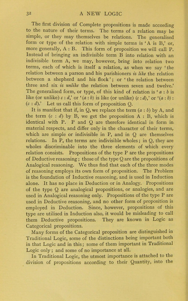 The first division of Complete propositions is made according to the nature of their terms. The terms of a relation may be simple, or they may themselves be relations. The generalised form or type of the relation with simple terms is ‘ A is B,’ or, more generally, A : B. This form of proposition we will call P. Instead of bringing an indivisible term B into relation with an indivisible term A, we may, however, bring into relation two terms, each of which is itself a relation, as when we say ‘ the relation between a parson and his parishioners is like the relation between a shepherd and his flock ’; or ‘ the relation between three and six is unlike the relation between seven and twelve.’ The generalised form, or type, of this kind of relation is * a : b is like (or unlike) c : d,’ or * (a : b) is like (or unlike) (c : d),’ or ‘(a : b) : (c : d).’ Let us call this form of proposition Q. It is manifest that if, in Q, we replace the term (a : b) by A, and the term (c : d) by B, we get the proposition A : B, which is identical with P. P and Q are therefore identical in form in material respects, and differ only in the character of their terms, which are simple or indivisible in P, and in Q are themselves relations. In P, the terms are indivisible wholes; in Q, they are wholes discriminable into the three elements of which every relation consists. Propositions of the type P are the propositions of Deductive reasoning ; those of the type Q are the propositions of Analogical reasoning. We thus find that each of the three modes of reasoning employs its own form of proposition. The Problem is the foundation of Inductive reasoning, and is used in Induction alone. It has no place in Deduction or in Analogy. Propositions of the type Q are analogical propositions, or analogies, and are used in Analogical reasoning only. Propositions of the type P are used in Deductive reasoning, and no other form of proposition is employed in Deduction. Since, however, propositions of this type are utilised in Induction also, it would be misleading to call them Deductive propositions. They are known in Logic as Categorical propositions. Many forms of the Categorical proposition are distinguished in Traditional Logic, some of the distinctions being important both in that Logic and in this; some of them important in Traditional Logic only ; and some of no importance at all. In Traditional Logic, the utmost importance is attached to the division of propositions according to their Quantity, into the