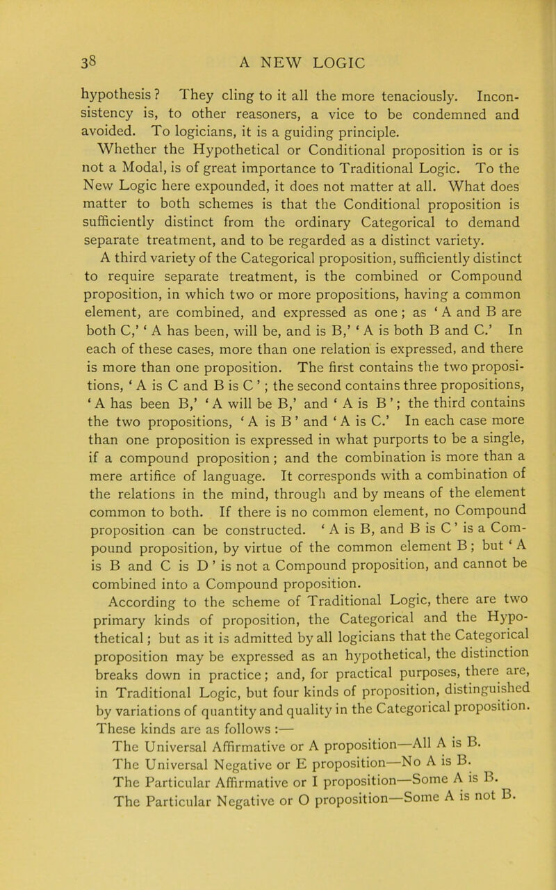 hypothesis ? 1 hey cling to it all the more tenaciously. Incon- sistency is, to other reasoners, a vice to be condemned and avoided. To logicians, it is a guiding principle. Whether the Hypothetical or Conditional proposition is or is not a Modal, is of great importance to Traditional Logic. To the New Logic here expounded, it does not matter at all. What does matter to both schemes is that the Conditional proposition is sufficiently distinct from the ordinary Categorical to demand separate treatment, and to be regarded as a distinct variety. A third variety of the Categorical proposition, sufficiently distinct to require separate treatment, is the combined or Compound proposition, in which two or more propositions, having a common element, are combined, and expressed as one ; as ‘ A and B are both C,’ * A has been, will be, and is B,’ ‘ A is both B and C.’ In each of these cases, more than one relation is expressed, and there is more than one proposition. The first contains the two proposi- tions, ‘ A is C and B is C ’; the second contains three propositions, ‘ A has been B,’ ‘ A will be B,’ and ‘ A is B ’; the third contains the two propositions, ‘A is B ’ and ‘ A is C.’ In each case more than one proposition is expressed in what purports to be a single, if a compound proposition; and the combination is more than a mere artifice of language. It corresponds with a combination of the relations in the mind, through and by means of the element common to both. If there is no common element, no Compound proposition can be constructed. ‘ A is B, and B is C ’ is a Com- pound proposition, by virtue of the common element B; but ‘ A is B and C is D ’ is not a Compound proposition, and cannot be combined into a Compound proposition. According to the scheme of Traditional Logic, there are two primary kinds of proposition, the Categorical and the Hypo- thetical ; but as it is admitted by all logicians that the Categorical proposition may be expressed as an hypothetical, the distinction breaks down in practice; and, for practical purposes, there are, in Traditional Logic, but four kinds of proposition, distinguished by variations of quantity and quality in the Categorical proposition. These kinds are as follows :— The Universal Affirmative or A proposition All A is B. The Universal Negative or E proposition No A is B. The Particular Affirmative or I proposition—Some A is B. The Particular Negative or O proposition Some A is not B.