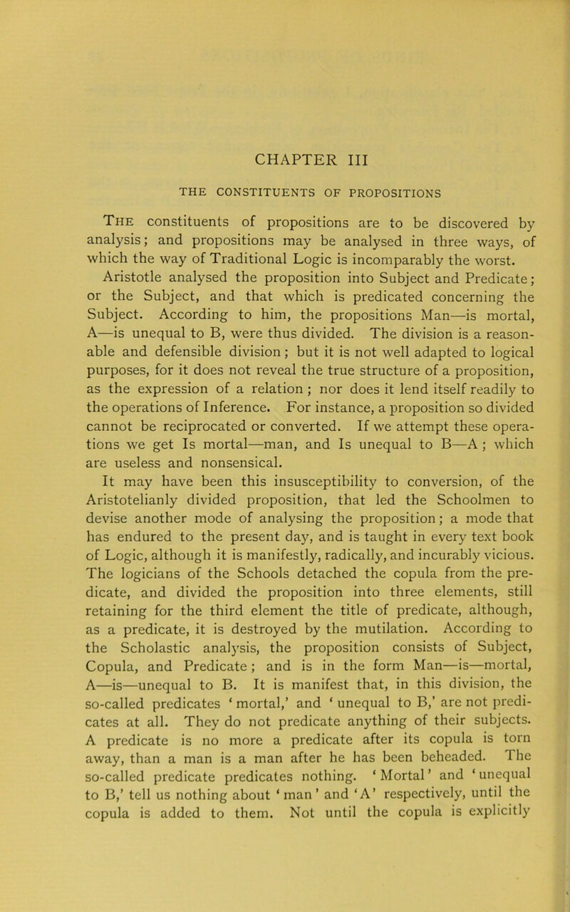 CHAPTER III THE CONSTITUENTS OF PROPOSITIONS The constituents of propositions are to be discovered by analysis; and propositions may be analysed in three ways, of which the way of Traditional Logic is incomparably the worst. Aristotle analysed the proposition into Subject and Predicate; or the Subject, and that which is predicated concerning the Subject. According to him, the propositions Man—is mortal, A—is unequal to B, were thus divided. The division is a reason- able and defensible division ; but it is not well adapted to logical purposes, for it does not reveal the true structure of a proposition, as the expression of a relation ; nor does it lend itself readily to the operations of Inference. For instance, a proposition so divided cannot be reciprocated or converted. If we attempt these opera- tions we get Is mortal—man, and Is unequal to B—A ; which are useless and nonsensical. It may have been this insusceptibility to conversion, of the Aristotelianly divided proposition, that led the Schoolmen to devise another mode of analysing the proposition; a mode that has endured to the present day, and is taught in every text book of Logic, although it is manifestly, radically, and incurably vicious. The logicians of the Schools detached the copula from the pre- dicate, and divided the proposition into three elements, still retaining for the third element the title of predicate, although, as a predicate, it is destroyed by the mutilation. According to the Scholastic analysis, the proposition consists of Subject, Copula, and Predicate ; and is in the form Man—is—mortal, A—is—unequal to B. It is manifest that, in this division, the so-called predicates * mortal,’ and ‘ unequal to B,’ are not predi- cates at all. They do not predicate anything of their subjects. A predicate is no more a predicate after its copula is torn away, than a man is a man after he has been beheaded. The so-called predicate predicates nothing. ‘Mortal’ and ‘unequal to B,’ tell us nothing about ‘ man ’ and ‘A’ respectively, until the copula is added to them. Not until the copula is explicitly