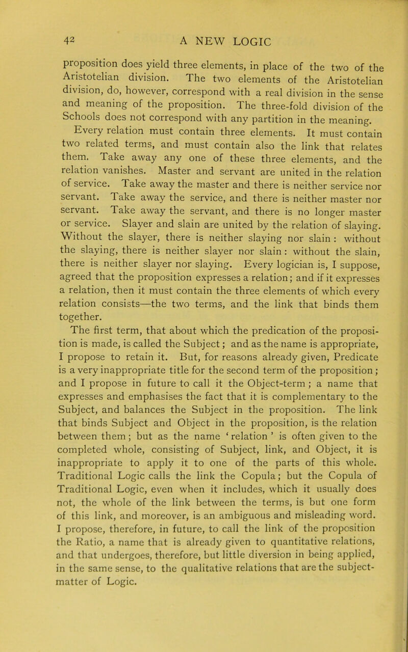 proposition does yield three elements, in place of the two of the Aristotelian division. The two elements of the Aristotelian division, do, however, correspond with a real division in the sense and meaning of the proposition. The three-fold division of the Schools does not coriespond with any partition in the meaning. Every relation must contain three elements. It must contain two related terms, and must contain also the link that relates them. Take away any one of these three elements, and the relation vanishes. Master and servant are united in the relation of service. Take away the master and there is neither service nor servant. Take away the service, and there is neither master nor servant. Take away the servant, and there is no longer master or service. Slayer and slain are united by the relation of slaying. Without the slayer, there is neither slaying nor slain : without the slaying, there is neither slayer nor slain : without the slain, there is neither slayer nor slaying. Every logician is, I suppose, agreed that the proposition expresses a relation; and if it expresses a relation, then it must contain the three elements of which every relation consists—the two terms, and the link that binds them together. The first term, that about which the predication of the proposi- tion is made, is called the Subject; and as the name is appropriate, I propose to retain it. But, for reasons already given, Predicate is a very inappropriate title for the second term of the proposition ; and I propose in future to call it the Object-term ; a name that expresses and emphasises the fact that it is complementary to the Subject, and balances the Subject in the proposition. The link that binds Subject and Object in the proposition, is the relation between them; but as the name ‘ relation ’ is often given to the completed whole, consisting of Subject, link, and Object, it is inappropriate to apply it to one of the parts of this whole. Traditional Logic calls the link the Copula; but the Copula of Traditional Logic, even when it includes, which it usually does not, the whole of the link between the terms, is but one form of this link, and moreover, is an ambiguous and misleading word. I propose, therefore, in future, to call the link of the proposition the Ratio, a name that is already given to quantitative relations, and that undergoes, therefore, but little diversion in being applied, in the same sense, to the qualitative relations that are the subject- matter of Logic.