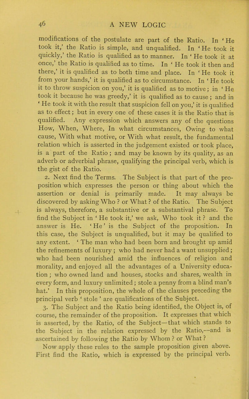 modifications of the postulate are part of the Ratio. In ‘ He took it,’ the Ratio is simple, and unqualified. In ‘ He took it quickly,’ the Ratio is qualified as to manner. In ‘ He took it at once,’ the Ratio is qualified as to time. In ‘ He took it then and there,’ it is qualified as to both time and place. In * He took it from your hands,’ it is qualified as to circumstance. In ‘ He took it to throw suspicion on you,’ it is qualified as to motive; in ‘ He took it because he was greedy,’ it is qualified as to cause ; and in ‘ He took it with the result that suspicion fell on you,’ it is qualified as to effect; but in every one of these cases it is the Ratio that is qualified. Any expression which answers any of the questions How, When, Where, In what circumstances, Owing to what cause, With what motive, or With what result, the fundamental relation which is asserted in the judgement existed or took place, is a part of the Ratio ; and may be known by its quality, as an adverb or adverbial phrase, qualifying the principal verb, which is the gist of the Ratio. 2. Next find the Terms. The Subject is that part of the pro- position which expresses the person or thing about which the assertion or denial is primarily made. It may always be discovered by asking Who ? or What ? of the Ratio. The Subject is always, therefore, a substantive or a substantival phrase. To find the Subject in ‘ He took it,’ we ask, Who took it ? and the answer is He. ‘ He ’ is the Subject of the proposition. In this case, the Subject is unqualified, but it may be qualified to any extent. £ The man who had been born and brought up amid the refinements of luxury ; who had never had a want unsupplied ; who had been nourished amid the influences of religion and morality, and enjoyed all the advantages of a University educa- tion ; who owned land and houses, stocks and shares, wealth in every form, and luxury unlimited ; stole a penny from a blind man’s hat.’ In this proposition, the whole of the clauses preceding the principal verb * stole ’ are qualifications of the Subject. 3. The Subject and the Ratio being identified, the Object is, of course, the remainder of the proposition. It expresses that which is asserted, by the Ratio, of the Subject—that which stands to the Subject in the relation expressed by the Ratio,—and is ascertained by following the Ratio by Whom ? or What ? Now apply these rules to the sample proposition given above. First find the Ratio, which is expressed by the principal verb.