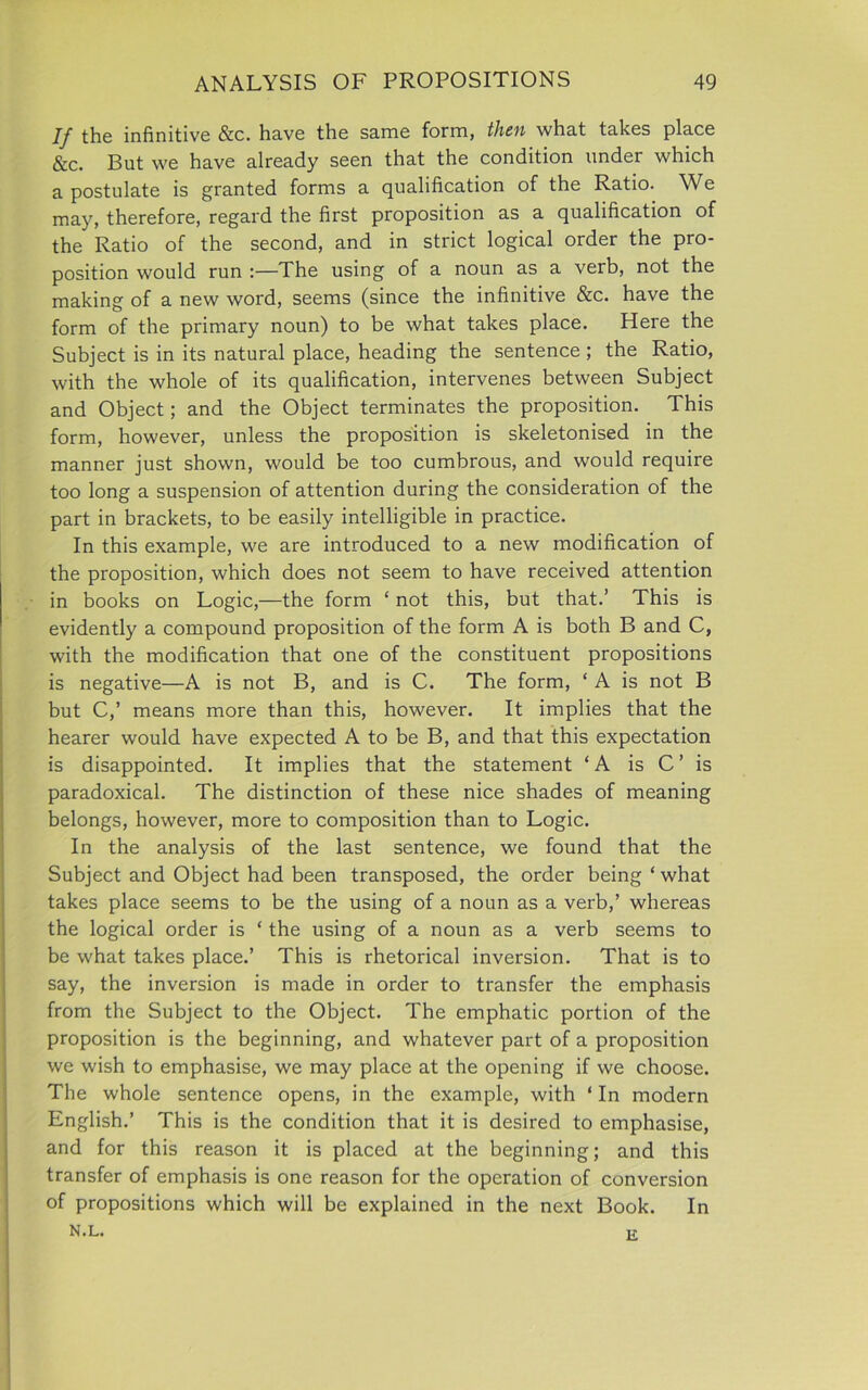 If the infinitive &c. have the same form, then what takes place &c. But we have already seen that the condition under which a postulate is granted forms a qualification of the Ratio. We may, therefore, regard the first proposition as a qualification of the Ratio of the second, and in strict logical order the pro- position would run :—The using of a noun as a verb, not the making of a new word, seems (since the infinitive &c. have the form of the primary noun) to be what takes place. Here the Subject is in its natural place, heading the sentence; the Ratio, with the whole of its qualification, intervenes between Subject and Object; and the Object terminates the proposition. This form, however, unless the proposition is skeletonised in the manner just shown, would be too cumbrous, and would require too long a suspension of attention during the consideration of the part in brackets, to be easily intelligible in practice. In this example, we are introduced to a new modification of the proposition, which does not seem to have received attention in books on Logic,—the form (not this, but that.’ This is evidently a compound proposition of the form A is both B and C, with the modification that one of the constituent propositions is negative—A is not B, and is C. The form, ‘ A is not B but C,’ means more than this, however. It implies that the hearer would have expected A to be B, and that this expectation is disappointed. It implies that the statement ‘A is C’ is paradoxical. The distinction of these nice shades of meaning belongs, however, more to composition than to Logic. In the analysis of the last sentence, we found that the Subject and Object had been transposed, the order being ‘ what takes place seems to be the using of a noun as a verb,’ whereas the logical order is ‘ the using of a noun as a verb seems to be what takes place.’ This is rhetorical inversion. That is to say, the inversion is made in order to transfer the emphasis from the Subject to the Object. The emphatic portion of the proposition is the beginning, and whatever part of a proposition we wish to emphasise, we may place at the opening if we choose. The whole sentence opens, in the example, with ‘ In modern English.’ This is the condition that it is desired to emphasise, and for this reason it is placed at the beginning; and this transfer of emphasis is one reason for the operation of conversion of propositions which will be explained in the next Book. In n.l. K