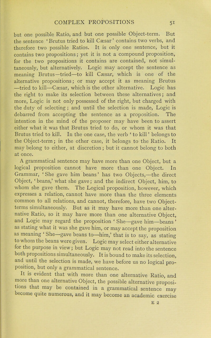 but one possible Ratio, and but one possible Object-term. But the sentence ‘Brutus tried to kill Caesar’ contains two verbs, and therefore two possible Ratios. It is only one sentence, but it contains two propositions; yet it is not a compound proposition, for the two propositions it contains are contained, not simul- taneously, but alternatively. Logic may accept the sentence as meaning Brutus—tried—to kill Caesar, which is one of the alternative propositions; or may accept it as meaning Brutus —tried to kill—Caesar, which is the other alternative. Logic has the right to make its selection between these alternatives; and more, Logic is not only possessed of the right, but charged with the duty of selecting ; and until the selection is made, Logic is debarred from accepting the sentence as a proposition. The intention in the mind of the proposer may have been to assert either what it was that Brutus tried to do, or whom it was that Brutus tried to kill. In the one case, the verb ‘ to kill ’ belongs to the Object-term; in the other case, it belongs to the Ratio. It may belong to either, at discretion; but it cannot belong to both at once. A grammatical sentence may have more than one Object, but a logical proposition cannot have more than one Object. In Grammar, ‘She gave him beans’ has two Objects,—the direct Object, ‘ beans,’ what she gave; and the indirect Object, him, to whom she gave them. The Logical proposition, however, which expresses a relation, cannot have more than the three elements common to all relations, and cannot, therefore, have two Object- terms simultaneously. But as it may have more than one alter- native Ratio, so it may have more than one alternative Object, and Logic may regard the proposition ‘ She—gave him—beans ’ as stating what it was she gave him, or may accept the proposition as meaning ‘ She gave beans to—him,’ that is to say, as stating to whom the beans were given. Logic may select either alternative for the purpose in view; but Logic may not read into the sentence both propositions simultaneously. It is bound to make its selection, and until the selection is made, we have before us no logical pro- position, but only a grammatical sentence. It is evident that with more than one alternative Ratio, and more than one alternative Object, the possible alternative proposi- tions that may be contained in a grammatical sentence may become quite numerous, and it may become an academic exercise