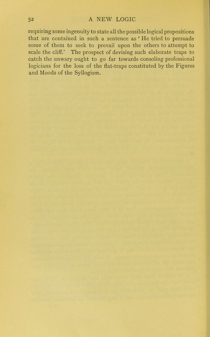 requiring some ingenuity to state all the possible logical propositions that are contained in such a sentence as * He tried to persuade some of them to seek to prevail upon the others to attempt to scale the cliff.’ The prospect of devising such elaborate traps to catch the unwary ought to go far towards consoling professional logicians for the loss of the flat-traps constituted by the Figures and Moods of the Syllogism.