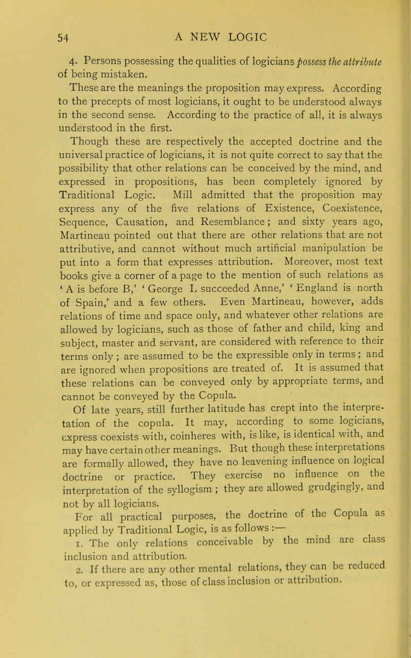 4. Persons possessing the qualities of logicians possess the attribute of being mistaken. These are the meanings the proposition may express. According to the precepts of most logicians, it ought to be understood always in the second sense. According to the practice of all, it is always understood in the first. Though these are respectively the accepted doctrine and the universal practice of logicians, it is not quite correct to say that the possibility that other relations can be conceived by the mind, and expressed in propositions, has been completely ignored by Traditional Logic. Mill admitted that the proposition may express any of the five relations of Existence, Coexistence, Sequence, Causation, and Resemblance; and sixty years ago, Martineau pointed out that there are other relations that are not attributive, and cannot without much artificial manipulation be put into a form that expresses attribution. Moreover, most text books give a corner of a page to the mention of such relations as ‘ A is before B,’ ‘ George I. succeeded Anne,’ ‘ England is north of Spain,’ and a few others. Even Martineau, however, adds relations of time and space only, and whatever other relations are allowed by logicians, such as those of father and child, king and subject, master and servant, are considered with reference to their terms only ; are assumed to be the expressible only in terms; and are ignored when propositions are treated of. It is assumed that these relations can be conveyed only by appropriate terms, and cannot be conveyed by the Copula. Of late years, still further latitude has crept into the interpre- tation of the copula. It may, according to some logicians, express coexists with, coinheres with, is like, is identical with, and may have certain other meanings. But though these interpretations are formally allowed, they have no leavening influence on logical doctrine or practice. They exercise no influence on the interpretation of the syllogism ; they are allowed grudgingly, and not by all logicians. For all practical purposes, the doctrine of the Copula as applied by Traditional Logic, is as follows : 1. The only relations conceivable by the mind are class inclusion and attribution. 2. If there are any other mental relations, they can be reduced to, or expressed as, those of class inclusion or attribution.