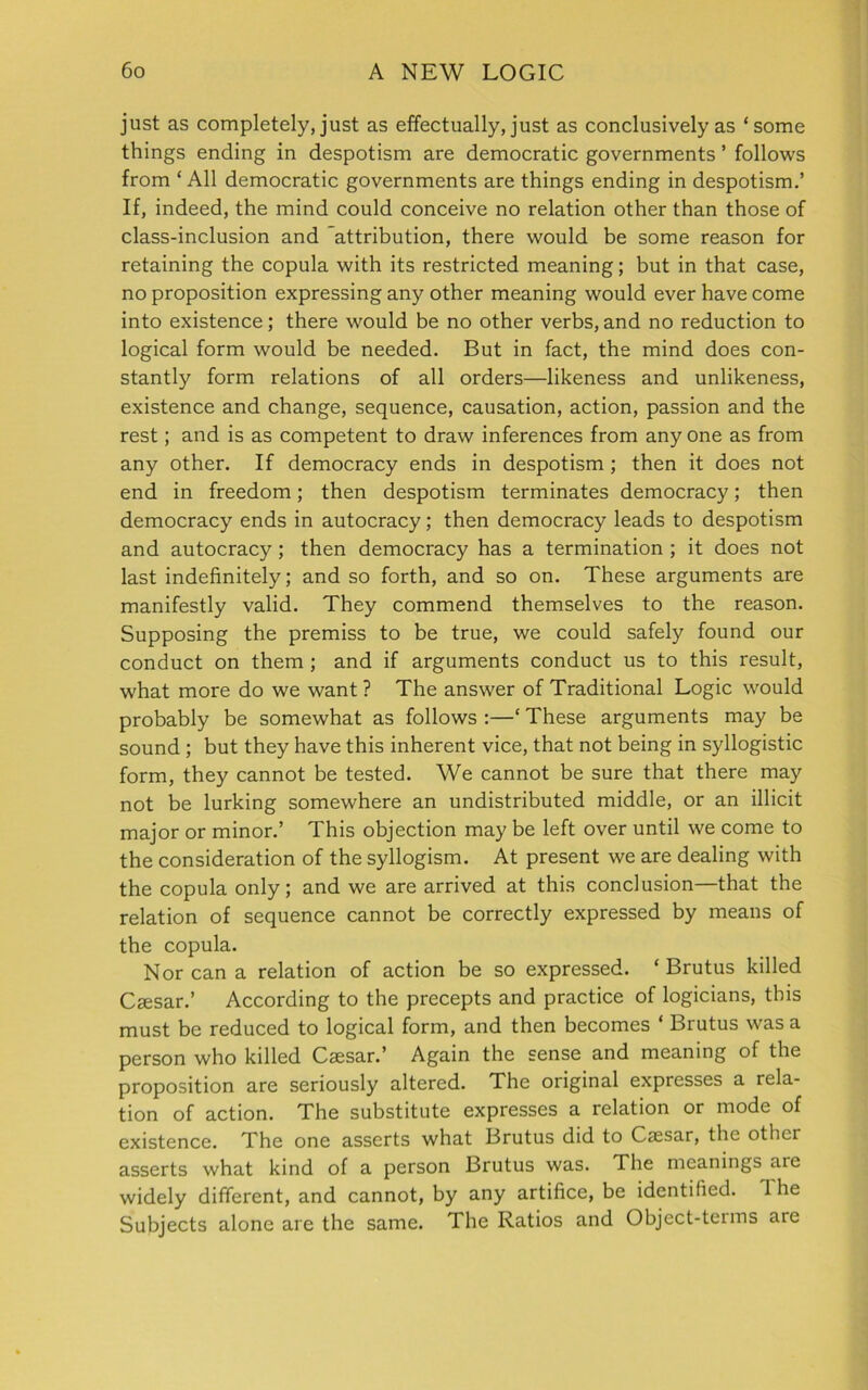 just as completely, just as effectually, just as conclusively as ‘ some things ending in despotism are democratic governments ’ follows from ‘ All democratic governments are things ending in despotism.’ If, indeed, the mind could conceive no relation other than those of class-inclusion and attribution, there would be some reason for retaining the copula with its restricted meaning; but in that case, no proposition expressing any other meaning would ever have come into existence; there would be no other verbs, and no reduction to logical form would be needed. But in fact, the mind does con- stantly form relations of all orders—likeness and unlikeness, existence and change, sequence, causation, action, passion and the rest; and is as competent to draw inferences from any one as from any other. If democracy ends in despotism ; then it does not end in freedom; then despotism terminates democracy; then democracy ends in autocracy; then democracy leads to despotism and autocracy; then democracy has a termination ; it does not last indefinitely; and so forth, and so on. These arguments are manifestly valid. They commend themselves to the reason. Supposing the premiss to be true, we could safely found our conduct on them ; and if arguments conduct us to this result, what more do we want ? The answer of Traditional Logic would probably be somewhat as follows :—‘ These arguments may be sound ; but they have this inherent vice, that not being in syllogistic form, they cannot be tested. We cannot be sure that there may not be lurking somewhere an undistributed middle, or an illicit major or minor.’ This objection may be left over until we come to the consideration of the syllogism. At present we are dealing with the copula only; and we are arrived at this conclusion—that the relation of sequence cannot be correctly expressed by means of the copula. Nor can a relation of action be so expressed. ‘Brutus killed Caesar.’ According to the precepts and practice of logicians, this must be reduced to logical form, and then becomes * Brutus was a person who killed Caesar.’ Again the sense and meaning of the proposition are seriously altered. The original expresses a rela- tion of action. The substitute expresses a relation or mode of existence. The one asserts what Brutus did to Caesar, the other asserts what kind of a person Brutus was. The meanings aie widely different, and cannot, by any artifice, be identified. 1 he Subjects alone are the same. The Ratios and Object-terms are