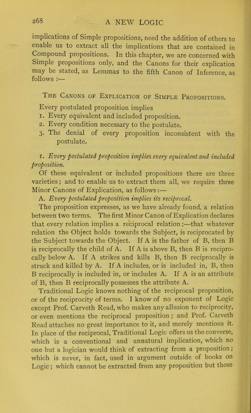 implications of Simple propositions, need the addition of others to enable us to extract all the implications that are contained in Compound propositions. In this chapter, we are concerned with Simple propositions only, and the Canons for their explication may be stated, as Lemmas to the fifth Canon of Inference, as follows :— The Canons of Explication of Simple Propositions. Every postulated proposition implies 1. Every equivalent and included proposition. 2. Every condition necessary to the postulate. 3. The denial of every proposition inconsistent with the postulate. 1. Every postulated proposition implies every equivalent and included proposition. Of these equivalent or included propositions there are three varieties; and to enable us to extract them all, we require three Minor Canons of Explication, as follows:— A. Every postulated proposition implies its reciprocal. The proposition expresses, as we have already found, a relation between two terms. The first Minor Canon of Explication declares that every relation implies a reciprocal relation;—that whatever relation the Object holds towards the Subject, is reciprocated by the Subject towards the Object. If A is the father of B, then B is reciprocally the child of A. If A is above B, then B is recipro- cally below A. If A strikes and kills B, then B reciprocally is struck and killed by A. If A includes, or is included in, B, then B reciprocally is included in, or includes A. If A is an attribute of B, then B reciprocally possesses the attribute A. Traditional Logic knows nothing of the reciprocal proposition, or of the reciprocity of terms. I know of no exponent of Logic except Prof. Carveth Read, who makes any allusion to reciprocity, or even mentions the reciprocal proposition ; and Prof. Carveth Read attaches no great importance to it, and merely mentions it. In place of the reciprocal, Traditional Logic offers us the converse, which is a conventional and unnatural implication, which no one but a logician would think of extracting from a proposition; which is never, in fact, used in argument outside of books on Logic ; which cannot be extracted from any proposition but those