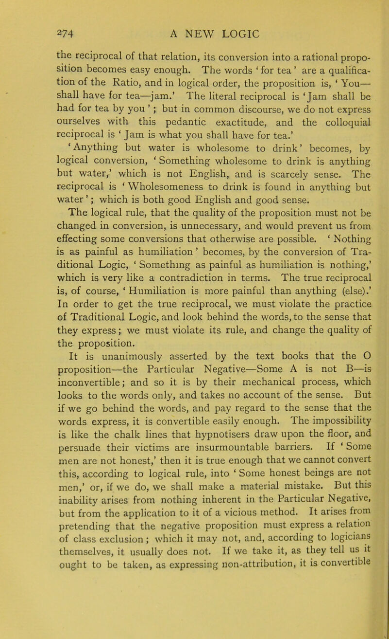 the reciprocal of that relation, its conversion into a rational propo- sition becomes easy enough. The words ‘ for tea ’ are a qualifica- tion of the Ratio, and in logical order, the proposition is, ‘ You— shall have for tea—jam.’ The literal reciprocal is ‘Jam shall be had for tea by you ’ ; but in common discourse, we do not express ourselves with this pedantic exactitude, and the colloquial reciprocal is ‘ Jam is what you shall have for tea.’ ‘ Anything but water is wholesome to drink ’ becomes, by logical conversion, ‘ Something wholesome to drink is anything but water,’ which is not English, and is scarcely sense. The reciprocal is ‘ Wholesomeness to drink is found in anything but water ’; which is both good English and good sense. The logical rule, that the quality of the proposition must not be changed in conversion, is unnecessary, and would prevent us from effecting some conversions that otherwise are possible. ‘ Nothing is as painful as humiliation ’ becomes, by the conversion of Tra- ditional Logic, ‘ Something as painful as humiliation is nothing,’ which is very like a contradiction in terms. The true reciprocal is, of course, ‘ Humiliation is more painful than anything (else).’ In order to get the true reciprocal, we must violate the practice of Traditional Logic, and look behind the words, to the sense that they express; we must violate its rule, and change the quality of the proposition. It is unanimously asserted by the text books that the O proposition—the Particular Negative—Some A is not B—is inconvertible; and so it is by their mechanical process, which looks to the words only, and takes no account of the sense. But if we go behind the words, and pay regard to the sense that the words express, it is convertible easily enough. The impossibility is like the chalk lines that hypnotisers draw upon the floor, and persuade their victims are insurmountable barriers. If ' Some men are not honest,’ then it is true enough that we cannot convert this, according to logical rule, into ‘ Some honest beings are not men,’ or, if we do, we shall make a material mistake. But this inability arises from nothing inherent in the Particular Negative, but from the application to it of a vicious method. It arises from pretending that the negative proposition must express a relation of class exclusion ; which it may not, and, according to logicians themselves, it usually does not. If we take it, as they tell us it ought to be taken, as expressing non-attribution, it is convertible