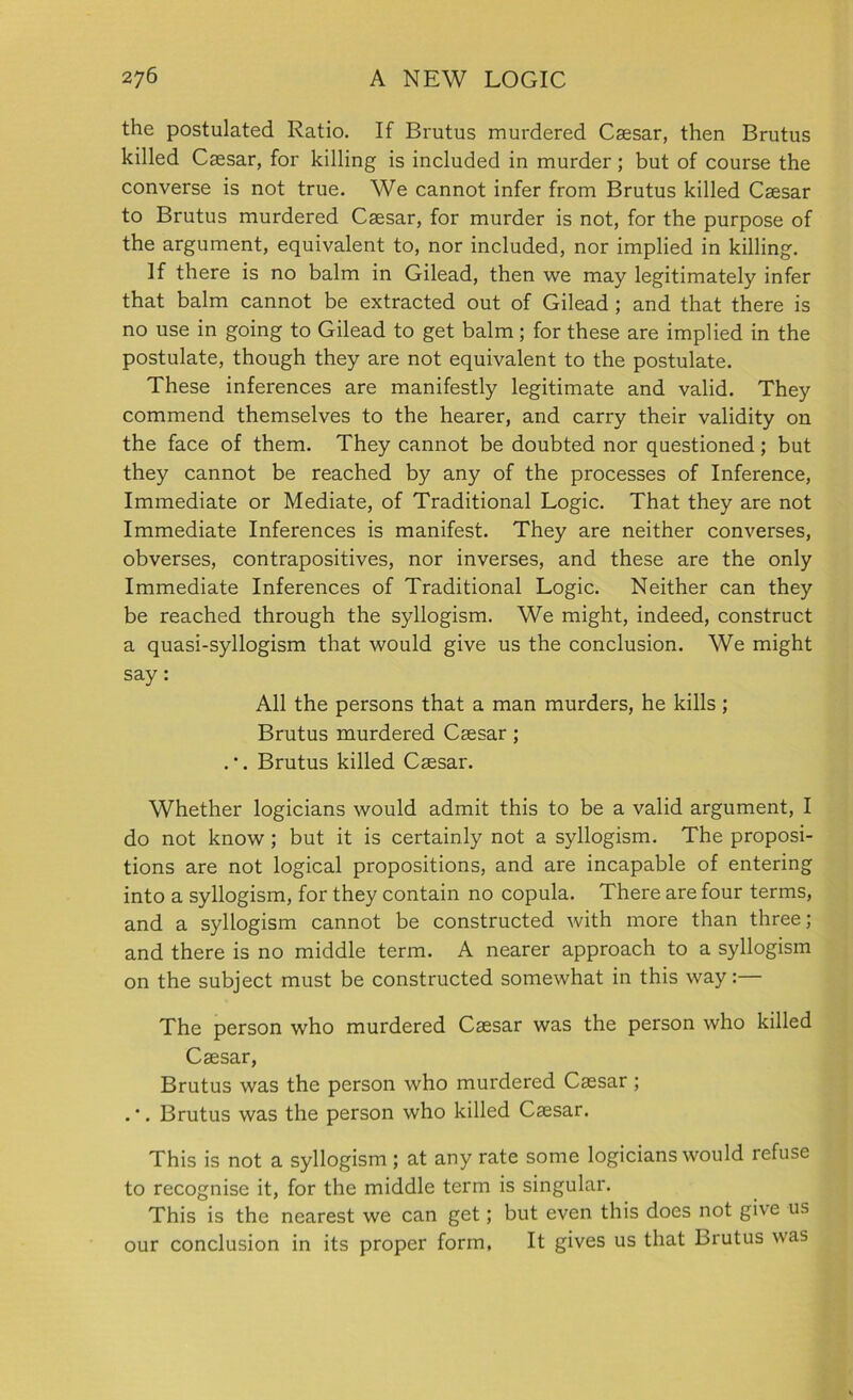 the postulated Ratio. If Brutus murdered Caesar, then Brutus killed Caesar, for killing is included in murder ; but of course the converse is not true. We cannot infer from Brutus killed Caesar to Brutus murdered Caesar, for murder is not, for the purpose of the argument, equivalent to, nor included, nor implied in killing. If there is no balm in Gilead, then we may legitimately infer that balm cannot be extracted out of Gilead ; and that there is no use in going to Gilead to get balm; for these are implied in the postulate, though they are not equivalent to the postulate. These inferences are manifestly legitimate and valid. They commend themselves to the hearer, and carry their validity on the face of them. They cannot be doubted nor questioned; but they cannot be reached by any of the processes of Inference, Immediate or Mediate, of Traditional Logic. That they are not Immediate Inferences is manifest. They are neither converses, obverses, contrapositives, nor inverses, and these are the only Immediate Inferences of Traditional Logic. Neither can they be reached through the syllogism. We might, indeed, construct a quasi-syllogism that would give us the conclusion. We might say: All the persons that a man murders, he kills ; Brutus murdered Caesar ; Brutus killed Caesar. Whether logicians would admit this to be a valid argument, I do not know; but it is certainly not a syllogism. The proposi- tions are not logical propositions, and are incapable of entering into a syllogism, for they contain no copula. There are four terms, and a syllogism cannot be constructed with more than three; and there is no middle term. A nearer approach to a syllogism on the subject must be constructed somewhat in this way:— The person who murdered Caesar was the person who killed Caesar, Brutus was the person who murdered Caesar ; Brutus was the person who killed Caesar. This is not a syllogism ; at any rate some logicians would refuse to recognise it, for the middle term is singular. This is the nearest we can get; but even this does not give us our conclusion in its proper form. It gives us that Brutus was