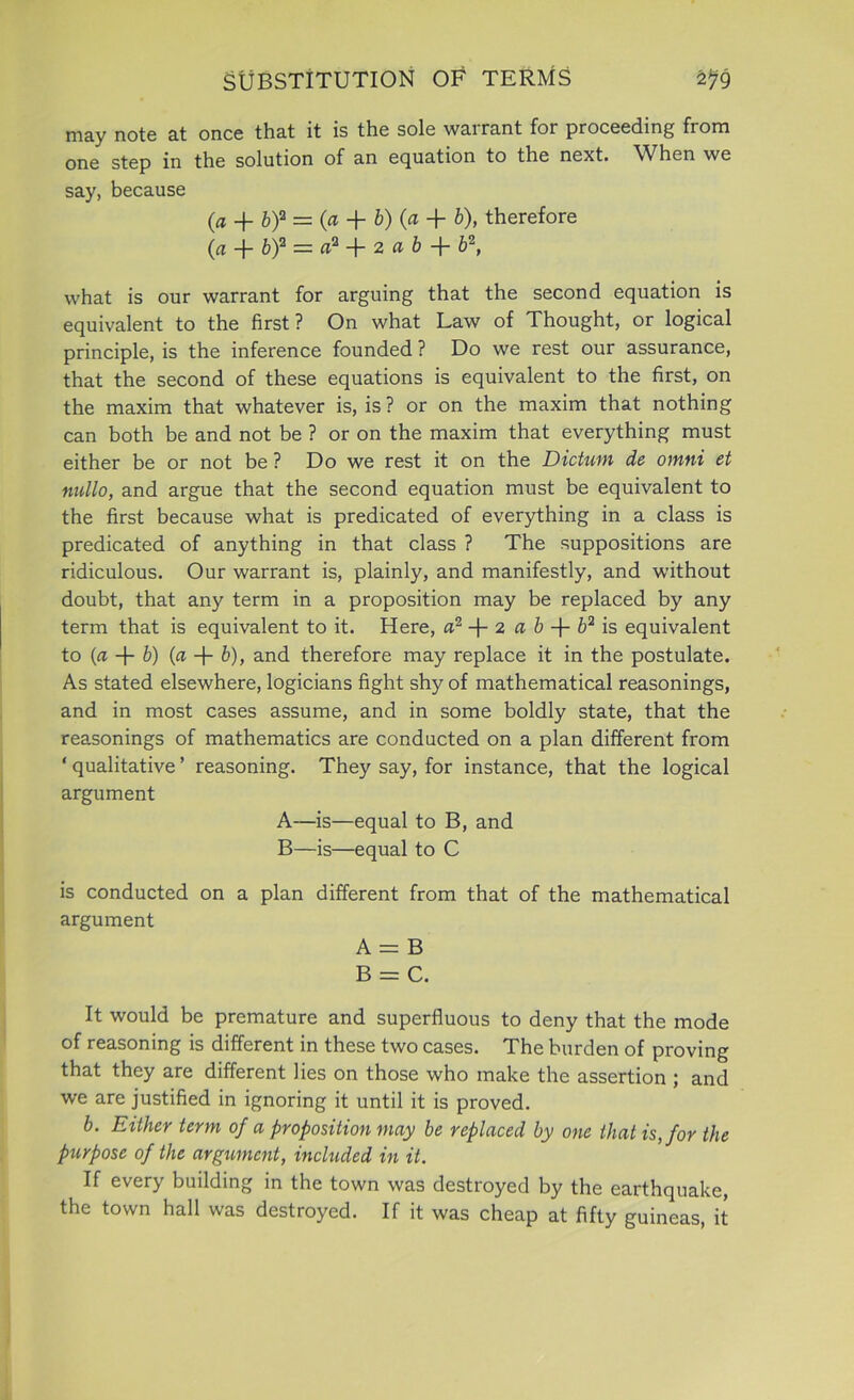 may note at once that it is the sole warrant for proceeding from one step in the solution of an equation to the next. When we say, because {a 4- b)2 = (a + b)(a-\- b), therefore (a + b)2 = a2 + 2 a b -f b2, what is our warrant for arguing that the second equation is equivalent to the first? On what Law of Thought, or logical principle, is the inference founded ? Do we rest our assurance, that the second of these equations is equivalent to the first, on the maxim that whatever is, is ? or on the maxim that nothing can both be and not be ? or on the maxim that everything must either be or not be ? Do we rest it on the Dictum de omni et nullo, and argue that the second equation must be equivalent to the first because what is predicated of everything in a class is predicated of anything in that class ? The suppositions are ridiculous. Our warrant is, plainly, and manifestly, and without doubt, that any term in a proposition may be replaced by any term that is equivalent to it. Here, a2 -f- 2 a b + b2 is equivalent to (a b) fit + b), and therefore may replace it in the postulate. As stated elsewhere, logicians fight shy of mathematical reasonings, and in most cases assume, and in some boldly state, that the reasonings of mathematics are conducted on a plan different from ‘ qualitative ’ reasoning. They say, for instance, that the logical argument A—is—equal to B, and B—is—equal to C is conducted on a plan different from that of the mathematical argument A = B B = C. It would be premature and superfluous to deny that the mode of reasoning is different in these two cases. The burden of proving that they are different lies on those who make the assertion ; and we are justified in ignoring it until it is proved. b. Either term of a proposition may be replaced by one that is, for the purpose of the argument, included in it. If every building in the town was destroyed by the earthquake, the town hall was destroyed. If it was cheap at fifty guineas, it