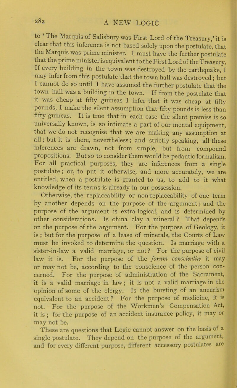 2$2 to ‘ The Marquis of Salisbury was First Lord of the Treasury,’ it is clear that this inference is not based solely upon the postulate, that the Marquis was prime minister. I must have the further postulate that the prime minister is equivalent to the First Lord of the Treasury. If every building in the town was destroyed by the earthquake, I may infer from this postulate that the town hall was destroyed ; but I cannot do so until I have assumed the further postulate that the town hall was a building in the town. If from the postulate that it was cheap at fifty guineas I infer that it was cheap at fifty pounds, I make the silent assumption that fifty pounds is less than fifty guineas. It is true that in each case the silent premiss is so universally known, is so intimate a part of our mental equipment, that we do not recognise that we are making any assumption at all; but it is there, nevertheless; and strictly speaking, all these inferences are drawn, not from simple, but from compound propositions. But so to consider them would be pedantic formalism. For all practical purposes, they are inferences from a single postulate; or, to put it otherwise, and more accurately, we are entitled, when a postulate is granted to us, to add to it what knowledge of its terms is already in our possession. Otherwise, the replaceability or non-replaceability of one term by another depends on the purpose of the argument; and the purpose of the argument is extra-logical, and is determined by other considerations. Is china clay a mineral ? That depends on the purpose of the argument. For the purpose of Geology, it is ; but for the purpose of a lease of minerals, the Courts of Law must be invoked to determine the question. Is marriage with a sister-in-law a valid marriage, or not ? For the purpose of civil law it is. For the purpose of the forum conscitntice it may or may not be, according to the conscience of the person con- cerned. For the purpose of administration of the Sacrament, it is a valid marriage in law; it is not a valid marriage in the opinion of some of the clergy. Is the bursting of an aneurism equivalent to an accident ? For the purpose of medicine, it is not. For the purpose of the Workmen’s Compensation Act, it is ; for the purpose of an accident insurance policy, it may or may not be. These are questions that Logic cannot answer on the basis of a single postulate. They depend on the purpose of the argument, and for every different purpose, different accessory postulates are