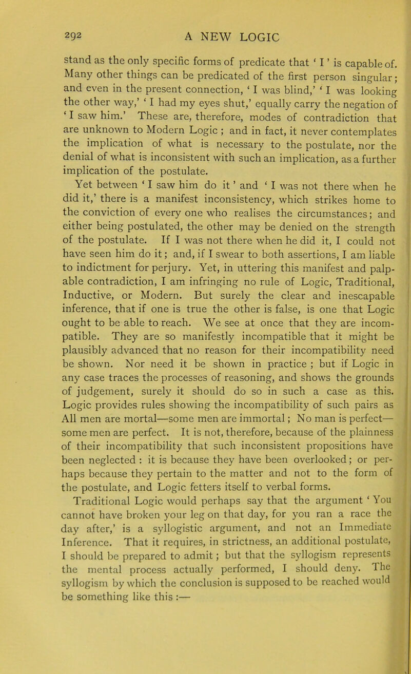 stand as the only specific forms of predicate that ‘ I ’ is capable of. Many other things can be predicated of the first person singular; and even in the present connection, ‘ I was blind,’ ‘ I was looking the other way,’ ‘ I had my eyes shut,’ equally carry the negation of ‘ I saw him.’ These are, therefore, modes of contradiction that are unknown to Modern Logic ; and in fact, it never contemplates the implication of what is necessary to the postulate, nor the denial of what is inconsistent with such an implication, as a further implication of the postulate. Yet between ‘ I saw him do it ’ and ‘ I was not there when he did it,’ there is a manifest inconsistency, which strikes home to the conviction of every one who realises the circumstances; and either being postulated, the other may be denied on the strength of the postulate. If I was not there when he did it, I could not have seen him do it; and, if I swear to both assertions, I am liable to indictment for perjury. Yet, in uttering this manifest and palp- able contradiction, I am infringing no rule of Logic, Traditional, Inductive, or Modern. But surely the clear and inescapable inference, that if one is true the other is false, is one that Logic ought to be able to reach. We see at once that they are incom- patible. They are so manifestly incompatible that it might be plausibly advanced that no reason for their incompatibility need be shown. Nor need it be shown in practice ; but if Logic in any case traces the processes of reasoning, and shows the grounds of judgement, surely it should do so in such a case as this. Logic provides rules showing the incompatibility of such pairs as All men are mortal—some men are immortal; No man is perfect— some men are perfect. It is not, therefore, because of the plainness of their incompatibility that such inconsistent propositions have been neglected : it is because they have been overlooked; or per- haps because they pertain to the matter and not to the form of the postulate, and Logic fetters itself to verbal forms. Traditional Logic would perhaps say that the argument * You cannot have broken your leg on that day, for you ran a race the day after,’ is a syllogistic argument, and not an Immediate Inference. That it requires, in strictness, an additional postulate, I should be prepared to admit; but that the syllogism represents the mental process actually performed, I should deny. The syllogism by which the conclusion is supposed to be reached would be something like this :—