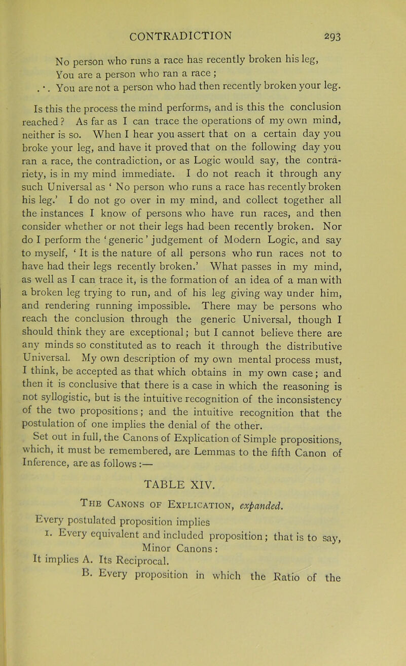 No person who runs a race has recently broken his leg, You are a person who ran a race ; . *. You are not a person who had then recently broken your leg. Is this the process the mind performs, and is this the conclusion reached ? As far as I can trace the operations of my own mind, neither is so. When I hear you assert that on a certain day you broke your leg, and have it proved that on the following day you ran a race, the contradiction, or as Logic would say, the contra- riety, is in my mind immediate. I do not reach it through any such Universal as ‘ No person who runs a race has recently broken his leg.’ I do not go over in my mind, and collect together all the instances I know of persons who have run races, and then consider whether or not their legs had been recently broken. Nor do I perform the ‘generic’ judgement of Modern Logic, and say to myself, ‘ It is the nature of all persons who run races not to have had their legs recently broken.’ What passes in my mind, as well as I can trace it, is the formation of an idea of a man with a broken leg trying to run, and of his leg giving way under him, and rendering running impossible. There may be persons who reach the conclusion through the generic Universal, though I should think they are exceptional; but I cannot believe there are any minds so constituted as to reach it through the distributive Universal. My own description of my own mental process must, I think, be accepted as that which obtains in my own case; and then it is conclusive that there is a case in which the reasoning is not syllogistic, but is the intuitive recognition of the inconsistency of the two propositions; and the intuitive recognition that the postulation of one implies the denial of the other. Set out in full, the Canons of Explication of Simple propositions, which, it must be remembered, are Lemmas to the fifth Canon of Inference, are as follows :— TABLE XIV. The Canons of Explication, expanded. Every postulated proposition implies 1. Every equivalent and included proposition; that is to say, Minor Canons : It implies A. Its Reciprocal. B. Every proposition in which the Ratio of the