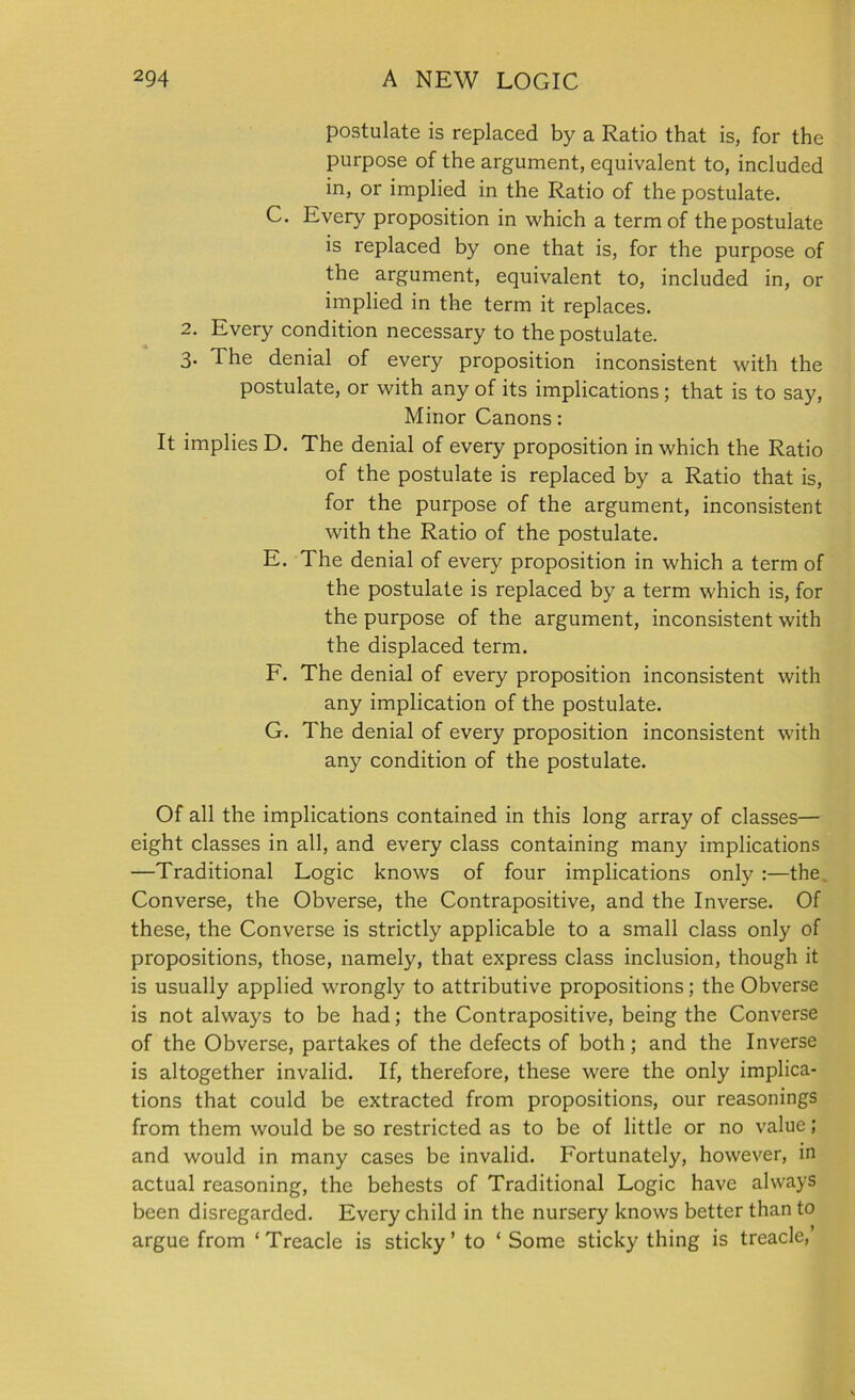 postulate is replaced by a Ratio that is, for the purpose of the argument, equivalent to, included in, or implied in the Ratio of the postulate. C. Every proposition in which a term of the postulate is replaced by one that is, for the purpose of the argument, equivalent to, included in, or implied in the term it replaces. 2. Every condition necessary to the postulate. 3. The denial of every proposition inconsistent with the postulate, or with any of its implications; that is to say, It implies D. E. F. G. Minor Canons: The denial of every proposition in which the Ratio of the postulate is replaced by a Ratio that is, for the purpose of the argument, inconsistent with the Ratio of the postulate. The denial of every proposition in which a term of the postulate is replaced by a term which is, for the purpose of the argument, inconsistent with the displaced term. The denial of every proposition inconsistent with any implication of the postulate. The denial of every proposition inconsistent with any condition of the postulate. Of all the implications contained in this long array of classes— eight classes in all, and every class containing many implications —Traditional Logic knows of four implications only :—the Converse, the Obverse, the Contrapositive, and the Inverse. Of these, the Converse is strictly applicable to a small class only of propositions, those, namely, that express class inclusion, though it is usually applied wrongly to attributive propositions; the Obverse is not always to be had; the Contrapositive, being the Converse of the Obverse, partakes of the defects of both; and the Inverse is altogether invalid. If, therefore, these were the only implica- tions that could be extracted from propositions, our reasonings from them would be so restricted as to be of little or no value; and would in many cases be invalid. Fortunately, however, in actual reasoning, the behests of Traditional Logic have always been disregarded. Every child in the nursery knows better than to argue from ‘Treacle is sticky’ to ‘Some sticky thing is treacle,’